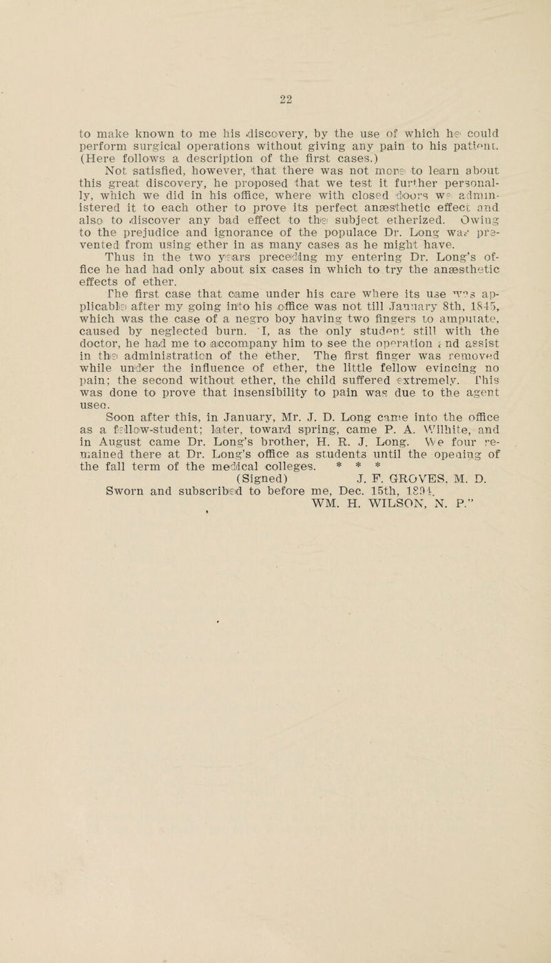 to make known to me his .discovery, by the use of which he could perform surgical operations without giving any pain to his patient.. (Here follows a description of the first cases.) Not satisfied, however, that there was not morisi to learn about this great discovery, he proposed that we test it further personal¬ ly, which we did in his office, where with closed doors we admin¬ istered it to each other to prove its perfect anaesthetic effect and also to discover any bad effect to thei subject etherized. Owing to the prejudice and ignorance of the populace Dr. Long was pre¬ vented from using ether in as many cases as he might have. Thus in the two years preceding my entering Dr. Long’s of¬ fice he had had only about six cases in which to try the anaesthetic effects of ether. The first case that came under his care where its use wns ap¬ plicable after my going into his office was not till January 8th, 1815, which was the case of a negro boy having two fingers to amputate, caused by neglected burn. I, as the only student still with the doctor, he had me to accompany him to see the operation i nd assist in the administration of the ether. The first finger was removed while under the influence of ether, the little fellow evincing no pain; the second without ether, the child suffered extremely. This was done to prove that insensibility to pain was due to the agent useo. Soon after this, in January, Mr. J. D. Long came into the office as a fellow-student; later, toward spring, came P. A. Wilhite, and in August came Dr. Long’s brother, H. R. J. Long. We four re¬ mained there at Dr. Long’s office as students until the opening of the fall term of the medical colleges. * * * (Signed) J. F. GROVES. M. D. Sworn and subscribed to before me, Dec. 15th, 1891. WM. H. WILSON, N. P.”