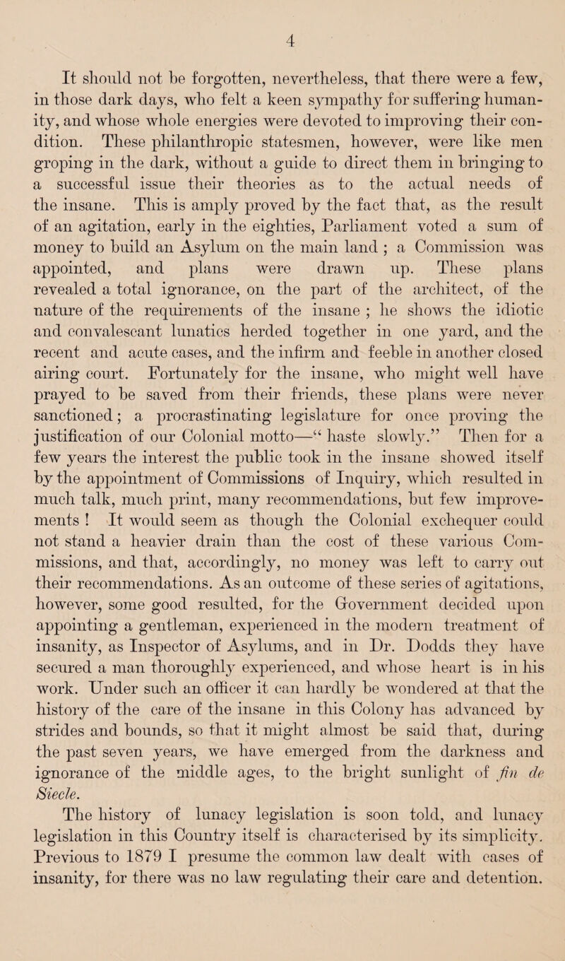 It should not be forgotten, nevertheless, that there were a few, in those dark days, who felt a keen sympathy for suffering human¬ ity, and whose whole energies were devoted to improving their con¬ dition. These philanthropic statesmen, however, were like men groping in the dark, without a guide to direct them in bringing to a successful issue their theories as to the actual needs of the insane. This is amply proved by the fact that, as the result of an agitation, early in the eighties, Parliament voted a sum of money to build an Asylum on the main land ; a Commission was appointed, and plans were drawn up. These plans revealed a total ignorance, on the part of the architect, of the nature of the requirements of the insane ; he shows the idiotic and convalescant lunatics herded together in one yard, and the recent and acute cases, and the infirm and feeble in another closed airing court. Fortunately for the insane, who might well have prayed to be saved from their friends, these plans were never sanctioned; a procrastinating legislature for once proving the justification of our Colonial motto—“ haste slowly.” Then for a few years the interest the public took in the insane showed itself by the appointment of Commissions of Inquiry, which resulted in much talk, much print, many recommendations, but few improve¬ ments ! It would seem as though the Colonial exchequer could not stand a heavier drain than the cost of these various Com¬ missions, and that, accordingly, no money was left to carry out their recommendations. As an outcome of these series of agitations, however, some good resulted, for the Grovernment decided upon appointing a gentleman, experienced in the modern treatment of insanity, as Inspector of Asylums, and in Dr. Dodds they have secured a man thoroughly experienced, and whose heart is in his work. Under such an officer it can hardly be wondered at that the history of the care of the insane in this Colony has advanced by strides and bounds, so that it might almost be said that, during the past seven years, we have emerged from the darkness and ignorance of the middle ages, to the bright sunlight of fin de Siecle. The history of lunacy legislation is soon told, and lunacy legislation in this Country itself is characterised by its simplicity. Previous to 1879 I presume the common law dealt with cases of insanity, for there was no law regulating their care and detention.