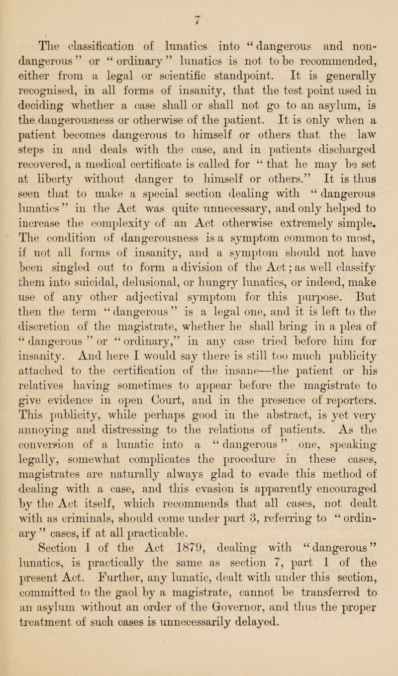 Tlie classification of lunatics into “ dangerous and non- dangerous ” or “ordinary” lunatics is not to be recommended, either from a legal or scientific standpoint. It is generally recognised, in all forms of insanity, that the test point used in deciding whether a case shall or shall not go to an asylum, is the dangerousness or otherwise of the patient. It is only when a patient becomes dangerous to himself or others that the law steps in and deals with the case, and in patients discharged recovered, a medical certificate is called for “ that he may he set at liberty without danger to himself or others.” It is thus seen that to make a special section dealing with “ dangerous lunatics ” in the Act was quite unnecessary, and only helped to increase the complexity of an Act otherwise extremely simple. The condition of dangerousness is a symptom common to most, if not all forms of insanity, and a symptom should not have been singled out to form a division of the Act; as well classify them into suicidal, delusional, or hungry lunatics, or indeed, make use of any other adjectival symptom for this purpose. But then the term “ dangerous ” is a legal one, and it is left to the discretion of the magistrate, whether he shall bring in a plea of “ dangerous ” or “ ordinary,” in any case tried before him for insanity. And here I would say there is still too much publicity attached to the certification of the insane—the patient or his relatives having sometimes to appear before the magistrate to give evidence in open Court, and in the presence of reporters. This publicity, while perhaps good in the abstract, is yet very annoying and distressing to the relations of patients. As the conversion of a lunatic into a “ dangerous ” one, speaking legally, somewhat complicates the procedure in these cases, magistrates are naturally always glad to evade this method of dealing with a case, and this evasion is apparently encouraged by the Act itself, which recommends that all cases, not dealt with as criminals, should come under part 3, referring to “ ordin¬ ary ” cases, if at all practicable. Section 1 of the Act 1879, dealing with “dangerous” lunatics, is practically the same as section 7, part 1 of the present Act. Further, any lunatic, dealt with under this section, committed to the gaol by a magistrate, cannot be transferred to an asylum without an order of the Governor, and thus the proper treatment of such cases is unnecessarily delayed.