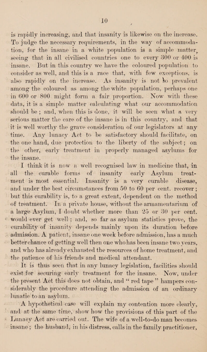 is rapidly increasing, and that insanity is likewise on the increase. To judge the necessary requirements, in the way of accommoda¬ tion, for the insane in a white population is a simple matter seeing that in all civilised countries one to every 300 or 400 is insane. But in this country we have the coloured population to consider as well, and this is a race that, with few exceptions, is also rapidly on the increase. As insanity is not k) prevalent among the coloured as among the white population, perhaps one in 600 or 800 might form a fair proportion. Now with these data, it is a simple matter calculating what our accommodation should he ; and, when this is done, it will he seen what a very serious matter the care of the insane is in this country, and that it is well worthy the grave consideration of our legislators at any time. Any lunacy Act to he satisfactory should facilitate, on the one hand, due protection to the liberty of the subject; on the other, early treatment in properly managed asylums for the insane. I think it is now a well recognised law in medicine that, in all the curable forms of insanity early Asylum treat¬ ment is most essential. Insanity is a very curable disease, and under the best circumstances from 50 to 60 per cent, recover ; but this curability is, to a great extent, dependent on the method of treatment. In a private house, without the armamentarium of a large Asylum, I doubt whether more than 25 or 30 per cent, would ever get well; and, so far as asylum statistics prove, the curability of insanity depends mainly upon its duration before admission. A patient, insane one week before admission, has a much better chance of getting well then one who has been insane two years, and who has already exhausted the resources of home treatment, and the patience of liis friends and medical attendant. It is thus seen that in any lunacy legislation, facilities should exist for securing early treatment for the insane. Now, under the present Act this does not obtain, and “ red tape ” hampers con¬ siderably the procedure attending the admission of an ordinary lunatic to an asylum. A hypothetical case will explain my contention more clearly, and at the same time, show how the provisions of this part of the Lunacy Act are carried out. The wife of a well-to-do man becomes insane ; the husband, in his distress, calls in the family practitioner,