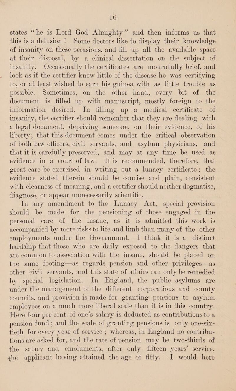 states “lie is Lord God Almighty” and then informs us that this is a delusion ! Some doctors like to display their knowledge of insanity on these occasions, and fill up all the available space at their disposal, by a clinical dissertation on the subject of insanity. Occasionally the certificates are mournfully brief, and look as if the certifier knew little of the disease he was certifying to, or at least wished to earn his guinea with as little trouble as possible. Sometimes, on the other hand, every hit of the document is filled up with manuscript, mostly foreign to the information desired. In filling up a medical certificate of insanity, the certifier should remember that they are dealing with a legal document, depriving someone, on their evidence, of his liberty; that this document conies under the critical observation of both law officers, civil servants, and asylum physicians, and that it is carefully preserved, and may at any time he used as evidence in a court of law. It is recommended, therefore, that great care be exercised in writing out a lunacy certificate ; the evidence stated therein should he concise and plain, consistent with clearness of meaning, and a certifier should neither dogmatise, diagnose, or appear unnecessarily scientific. In any amendment to the Lunacy Act, special provision should he made for the pensioning of those engaged in the personal care of the insane, as it is admitted this work is accompanied by more risks to life and limb than many of the other employments under the Governmnnt. I think it is a distinct hardship that those who are daily exposed to the dangers that are common to association with the insane, should he placed on the same footing—as regards pension and other privileges—as other civil servants, and this state of affairs can only he remedied by special legislation. In England, the public asylums are under the management of the different corporations and county councils, and provision is made for granting pensions to asylum employees on a much more liberal scale than it is in this country. Here four per cent, of one’s salary is deducted as contributions to a pension fund; and the scale of granting pensions is only one-six¬ tieth for every year of service ; whereas, in England no contribu¬ tions are asked for, and the rate of pension may be two-thirds of the salary and emoluments, after only fifteen years’ service, the applicant having attained the age of fifty. I would here