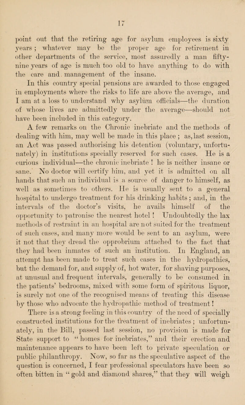 point out that the retiring age for asylum employees is sixty years ; whatever may be the proper age for retirement in other departments of the service, most assuredly a man fifty- nine years of age is much too old to have anything to do with the care and management of the insane. In this country special pensions are awarded to those engaged in employments where the risks to life are above the average, and I am at a loss to understand why asylum officials—the duration of whose lives are admittedly under the average—should not have been included in this category. A few remarks on the Chronic inebriate and the methods of dealing with him, may well be made in this place ; as, last session, an Act was passed authorising bis detention (voluntary, unfortu¬ nately) in institutions specially reserved for such cases. He is a curious individual—the chronic inebriate ! he is neither insane or sane. No doctor will certify him, and yet it is admitted on all hands that such an individual is a source of danger to himself, as well as sometimes to others. He is usually sent to a general hospital to undergo treatment for his drinking habits; and, in the intervals of the doctor’s visits, he avails himself of the opportunity to patronise the nearest hotel ! Undoubtedly the lax methods of restraint in an hospital are n ot suited for the treatment of such cases, and many more would be sent to an asylum, were it not that they dread the opprobrium attached to the fact that they had been inmates of such an institution. In England, an attempt has been made to treat such cases in the hydropathics, but the demand for, and supply of, hot water, for shaving purposes, at unusual and frequent intervals, generally to be consumed in the patients’ bedrooms, mixed with some form of spiritous liquor, is surely not one of the recognised means of treating this disease by those who advocate the hydropathic method of treatment! There is a strong feeling in tllis country of the need of specially constructed institutions for the treatment of inebriates; unfortun¬ ately, in the Bill, passed last session, no provision is made for State support to “ homes for inebriates,” and their erection and maintenance appears to have been left to private speculation or public philanthropy. Now, so far as the speculative aspect of the question is concerned, I fear professional speculators have been so often bitten in “ gold and diamond shares,” that they will weigh