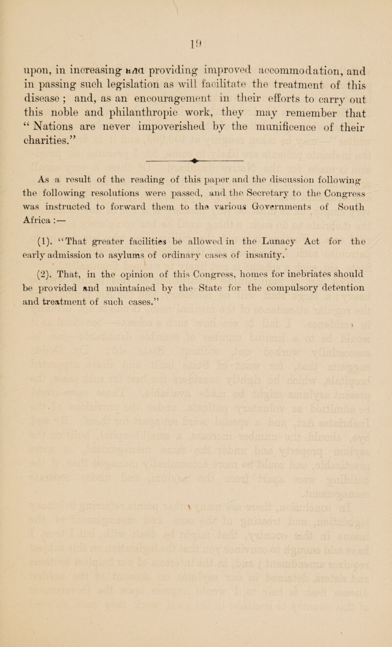 upon, in increasing h/ia providing improved accommodation, and in passing such legislation as will facilitate the treatment of this disease ; and, as an encouragement in their efforts to carry out this noble and philanthropic work, they may remember that “ Nations are never impoverished by the munificence of their charities.” -♦- As a result of the reading of this paper and the discussion following the following resolutions were passed, and the Secretary to the Congress was instructed to forward them to the various Governments of South Africa :— (1) . “That greater facilities be allowed in the Lunacy Act for the i early admission to asylums of ordinary cases of insanity. (2) . That, in the opinion of this Congress, homes for inebriates should be provided and maintained by the State for the compulsory detention and treatment of such cases.”