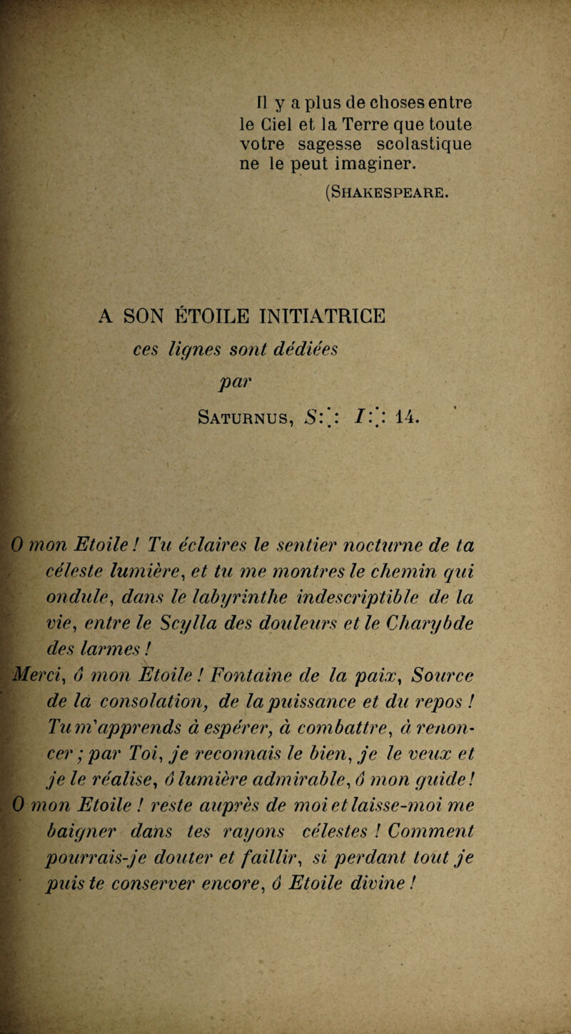 fl y a plus de choses entre le Ciel et la Terre que toute votre sagesse scolastique ne le peut imaginer. (Shakespeare. A SON ÉTOILE INITIATRICE ces lignes sont dédiées par Saturnus, S:': : 14. 0 mon Etoile ! Ta éclaires le sentier nocturne de ta céleste lumière, et tu me montres le chemin qui ondule, dans le labyrinthe indescriptible de la vie, entre le Scylla des douleurs et le Charybde des larmes ! Merci, ô mon Etoile ! Fontaine de la paix, Source de la consolation, de la puissance et dti repos ! TunTapprends à espérer, à combattre, à renon¬ cer ; par Toi, je reconnais le bien, je le veux et je le réalise, ô lumière admirable, 6 mon guide ! 0 mon Etoile ! reste auprès de moi et laisse-moi me baigner dans tes rayons célestes ! Comment pourrais-je douter et faillir, si perdant tout je puis te conserver encore, ô Etoile divine !