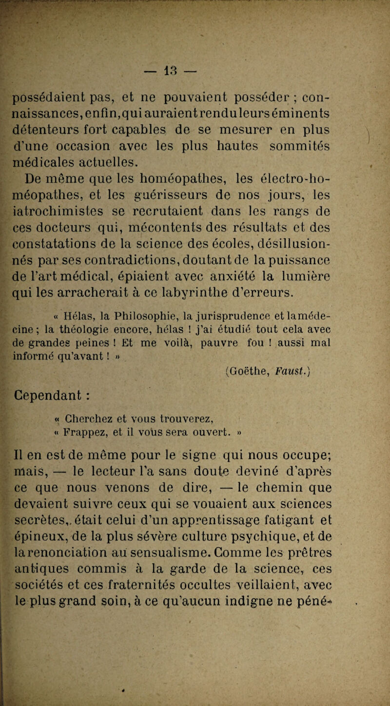 possédaient pas, et ne pouvaient posséder ; con¬ naissances, enfin, qui auraient rendu leurs éminents détenteurs fort capables de se mesurer en plus d’une occasion avec les plus hautes sommités médicales actuelles. De même que les homéopathes, les électro-ho¬ méopathes, et les guérisseurs de nos jours, les iatrochimistes se recrutaient dans les rangs de ces docteurs qui, mécontents des résultats et des constatations de la science des écoles, désillusion¬ nés par ses contradictions, doutant de la puissance de l’art médical, épiaient avec anxiété la lumière qui les arracherait à ce labyrinthe d’erreurs. « Hélas, la Philosophie, la jurisprudence etlaméde- cine ; la théologie encore, hélas ! j’ai étudié tout cela avec de grandes peines ! Et me voilà, pauvre fou ! aussi mal informé qu’avant ! » (Goethe, Faust.) Cependant : « Cherchez et vous trouverez, « Frappez, et il vous sera ouvert. » Il en est de même pour le signe qui nous occupe; mais, — le lecteur l’a sans doute deviné d’après ce que nous venons de dire, — le chemin que devaient suivre ceux qui se vouaient aux sciences secrètes,, était celui d’un apprentissage fatigant et épineux, de la plus sévère culture psychique, et de la renonciation au sensualisme. Comme les prêtres antiques commis à la garde de la science, ces sociétés et ces fraternités occultes veillaient, avec le plus grand soin, à ce qu’aucun indigne ne péné-