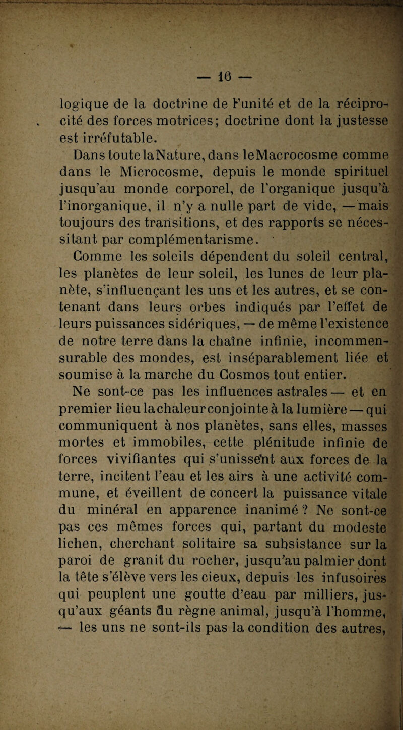 logique de la doctrine de Funité et de la récipro¬ cité des forces motrices; doctrine dont la justesse est irréfutable. Dans toute laNature, dans leMacrocosme comme dans le Microcosme, depuis le monde spirituel jusqu’au monde corporel, de l’organique jusqu’à l’inorganique, il n’y a nulle part de vide, —mais toujours des transitions, et des rapports se néces¬ sitant par complémentarisme. * Gomme les soleils dépendent du soleil central, les planètes de leur soleil, les lunes de leur pla¬ nète, s’influençant les uns et les autres, et se con¬ tenant dans leurs orbes indiqués par l’effet de leurs puissances sidériques, — de même l’existence de notre terre dans la chaîne infinie, incommen¬ surable des mondes, est inséparablement liée et soumise à la marche du Cosmos tout entier. Ne sont-ce pas les influences astrales— et en premier lieu lachaleur conjointe à la lumière — qui communiquent à nos planètes, sans elles, masses mortes et immobiles, cette plénitude infinie de forces vivifiantes qui s’unisse'nt aux forces de la terre, incitent l’eau et les airs à une activité com¬ mune, et éveillent de concert la puissance vitale du minéral en apparence inanimé ? Ne sont-ce pas ces mêmes forces qui, partant du modeste lichen, cherchant solitaire sa subsistance sur la paroi de granit du rocher, jusqu’au palmier dont la tête s’élève vers les cieux, depuis les infusoires qui peuplent une goutte d’eau par milliers, jus¬ qu’aux géants du règne animal, jusqu’à l’homme* —• les uns ne sont-ils pas la condition des autres,