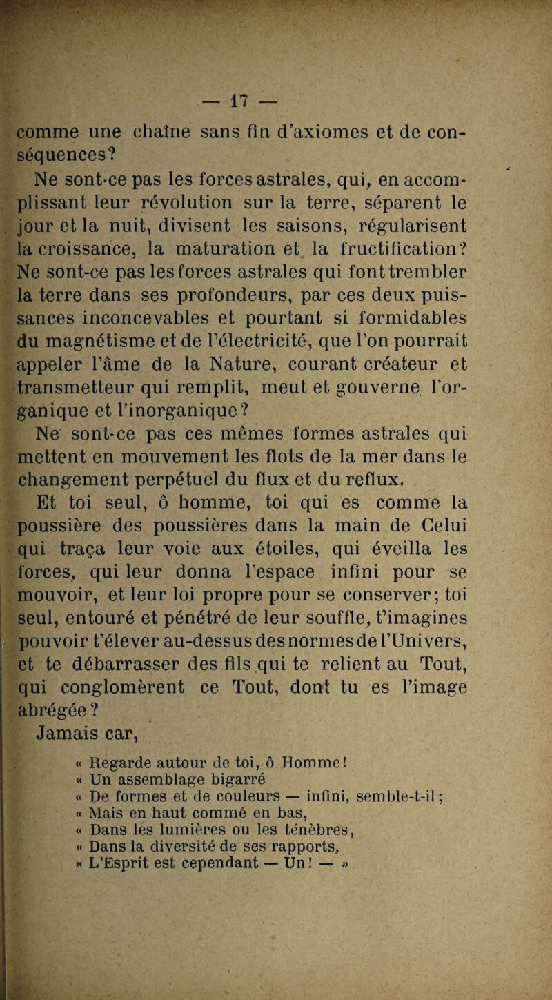 comme une chaîne sans fin d’axiomes et de con¬ séquences? Ne sont-ce pas les forces astrales, qui, en accom¬ plissant leur révolution sur la terre, séparent le jour et la nuit, divisent les saisons, régularisent la croissance, la maturation et la fructification? Ne sont-ce pas les forces astrales qui font trembler la terre dans ses profondeurs, par ces deux puis¬ sances inconcevables et pourtant si formidables du magnétisme et de l’électricité, que Ton pourrait appeler l’âme de la Nature, courant créateur et transmetteur qui remplit, meut et gouverne l’or¬ ganique et l’inorganique? Ne sont-ce pas ces mêmes formes astrales qui mettent en mouvement les flots de la mer dans le changement perpétuel du flux et du reflux. Et toi seul, ô homme, toi qui es comme la poussière des poussières dans la main de Celui qui traça leur voie aux étoiles, qui éveilla les forces, qui leur donna l’espace infini pour se mouvoir, et leur loi propre pour se conserver; toi seul, entouré et pénétré de leur souffle, t’imagines pouvoir t’élever au-dessus des normes de l’Univers, et te débarrasser des fils qui te relient au Tout, qui conglomèrent ce Tout, dont tu es l’image abrégée? Jamais car, « Regarde autour de toi, ô Homme! « Un assemblage bigarré « De formes et de couleurs — infini, semble-t-il; « Mais en haut comme en bas, « Dans les lumières ou les ténèbres, « Dans la diversité de ses rapports, « L’Esprit est cependant — Un! — »