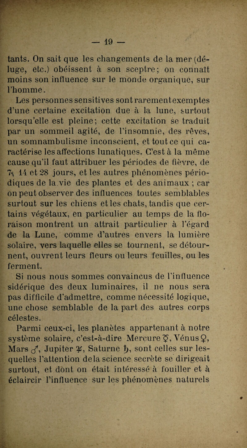 tants. On sait que les changements de la mer (dé¬ luge, etc.) obéissent à son sceptre; on connaît moins son influence sur le monde organique, sur l’homme. Les personnes sensitives sontrarementexemptes d’une certaine excitation due à la lune, surtout lorsqu’elle est pleine; cette excitation se traduit par un sommeil agité, de l’insomnie, des rêves, un somnambulisme inconscient, et tout ce qui ca¬ ractérise les affections lunatiques. C’est à la même cause qu’il faut attribuer les périodes de fièvre, de 7-, 14 et 28 jours, et les autres phénomènes pério¬ diques de la.vie des plantes et des animaux ; car on peut observer des influences toutes semblables surtout sur les chiens et les chats, tandis que cer¬ tains végétaux, en particulier au temps de la flo¬ raison montrent un attrait particulier à l’égard de la Lune, comme d’autres envers la lumière solaire, vers laquelle elles se tournent, se détour¬ nent, ouvrent leurs fleurs ou leurs feuilles, ou les ferment. Si nous nous sommes convaincus de l’influence sidérique des deux luminaires, il ne nous sera pas difficile d’admettre, comme nécessité logique, une chose semblable de la part des autres corps célestes. Parmi ceux-ci, les planètes appartenant à notre système solaire, c’est-à-dire Mercure Vénus Ç, Mars J, Jupiter y, Saturne 1), sont celles sur les¬ quelles l’attention delà science secrète se dirigeait surtout, et dont on était intéressé à fouiller et à éclaircir l’influence sur les phénomènes naturels