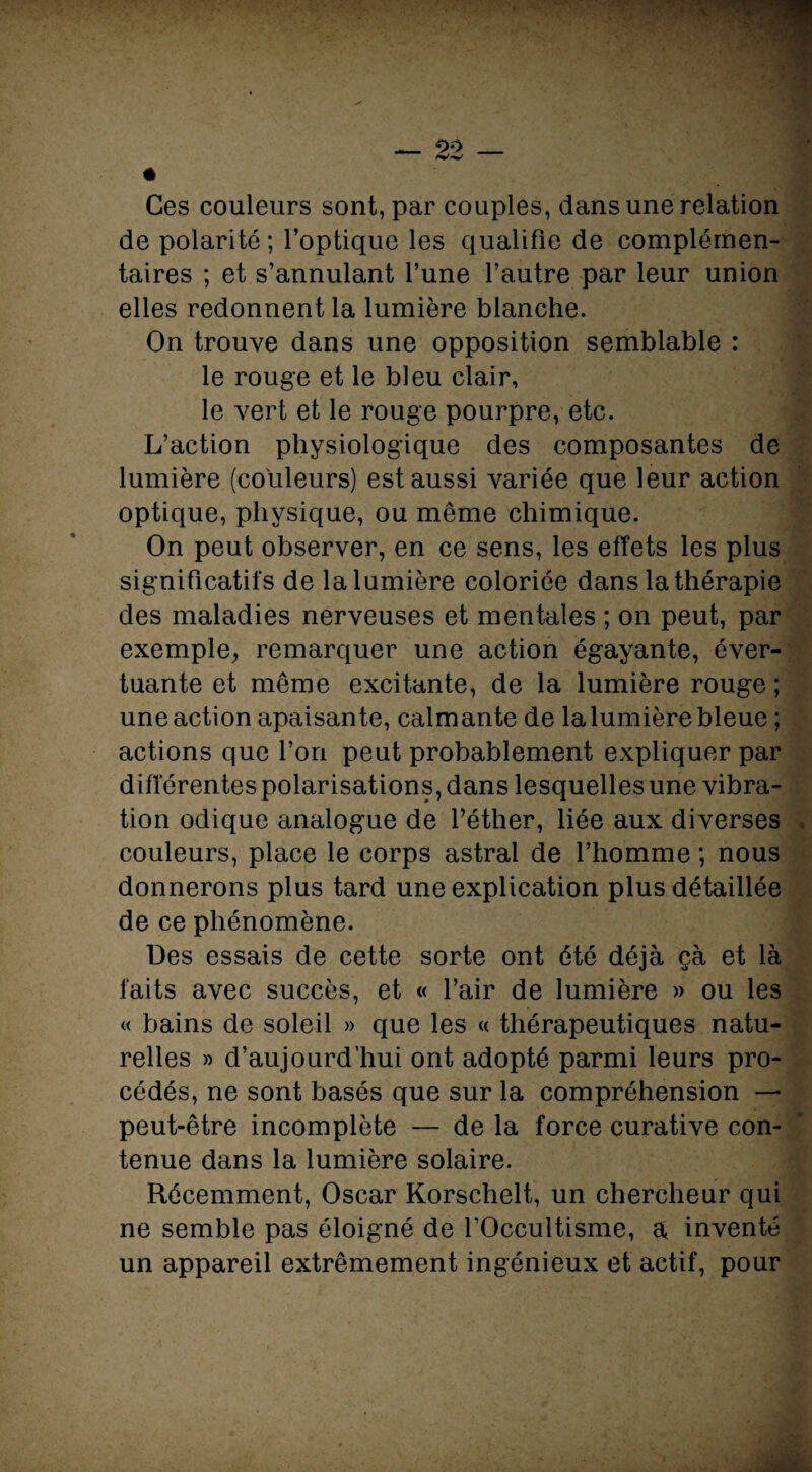 _ 00 « Ces couleurs sont, par couples, dans une relation de polarité ; l’optique les qualifie de complémen¬ taires ; et s’annulant l’une l’autre par leur union elles redonnent la lumière blanche. On trouve dans une opposition semblable : le rouge et le bleu clair, le vert et le rouge pourpre, etc. L’action physiologique des composantes de lumière (couleurs) est aussi variée que leur action optique, physique, ou même chimique. On peut observer, en ce sens, les effets les plus significatifs de la lumière coloriée dans la thérapie des maladies nerveuses et mentales ; on peut, par exemple, remarquer une action égayante, éver¬ tuante et même excitante, de la lumière rouge ; une action apaisante, calmante de la lumière bleue ; actions que l’on peut probablement expliquer par différentes polarisations, dans lesquelles une vibra¬ tion odique analogue de l’éther, liée aux diverses couleurs, place le corps astral de l’homme ; nous donnerons plus tard une explication plus détaillée de ce phénomène. Des essais de cette sorte ont été déjà çà et là faits avec succès, et « l’air de lumière » ou les « bains de soleil » que les « thérapeutiques natu¬ relles » d’aujourd’hui ont adopté parmi leurs pro¬ cédés, ne sont basés que sur la compréhension — peut-être incomplète — de la force curative con¬ tenue dans la lumière solaire. Récemment, Oscar Korschelt, un chercheur qui ne semble pas éloigné de l’Occultisme, a, inventé un appareil extrêmement ingénieux et actif, pour