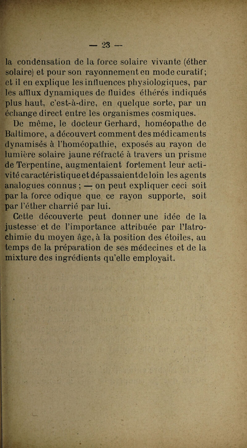 la condensation de la force solaire vivante (éther solaire) et pour son rayonnement en mode curatif; et il en explique les influences physiologiques, par les afflux dynamiques de fluides éthérés indiqués plus haut, c’est-à-dire, en quelque sorte, par un échange direct entre les organismes cosmiques. De même, le docteur Gerhard, homéopathe de Baltimore, a découvert comment des médicaments dynamisés à l’homéopathie, exposés au rayon de lumière solaire jaune réfracté à travers un prisme de Terpentine, augmentaient fortement leur acti¬ vité caractéristique et dépassaientde loin les agents analogues connus ; — on peut expliquer ceci soit par la force odique que ce rayon supporte, soit par l’éther charrié par lui. Cette découverte peut donner une idée de la justesse' et de l’importance attribuée par l’Iatro¬ chimie du moyen âge, à la position des étoiles, au temps de la préparation de ses médecines et de la mixture des ingrédients qu’elle employait.