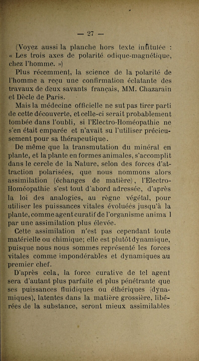 (Voyez aussi la planche hors texte intitulée : « Les trois axes de polarité odique-magnétique, chez l’homme. ») Plus récemment, la science de la polarité de l’homme a reçu une confirmation éclatante des travaux de deux savants français, MM. Ghazarain et Dècle de Paris. I Mais la médecine officielle ne sut pas tirer parti de cette découverte, et celle-ci serait probablement tombée dans l’oubli, si FElectro-Homéopathie ne s’en était emparée et n’avait su l’utiliser précieu¬ sement pour sa thérapeutique. ÎDe même que la transmutation du minéral en plante, et la plante en formes animales, s’accomplit dans le cercle de la Nature, selon des forces d’at¬ traction polarisées, que nous nommons alors assimilation (échanges de matière), l’Electro- Homéopathie s’est tout d’abord adressée, d’après la loi des analogies, au règne végétal, pour utiliser les puissances vitales évoluées jusqu’à la plante, comme agent curatif de l’organisme anima 1 par une assimilation plus élevée. Cette assimilation n'est pas cependant toute matérielle ou chimique; elle est plutôt dynamique, puisque nous nous sommes représenté les forces vitales comme impondérables et dynamiques au premier chef. D’après cela, la force curative de tel agent sera d’autant plus parfaite et plus pénétrante que ses puissances fiuidiques ou éthériques (dyna¬ miques), latentes dans la matière grossière, libé¬ rées de la substance, seront mieux assimilables