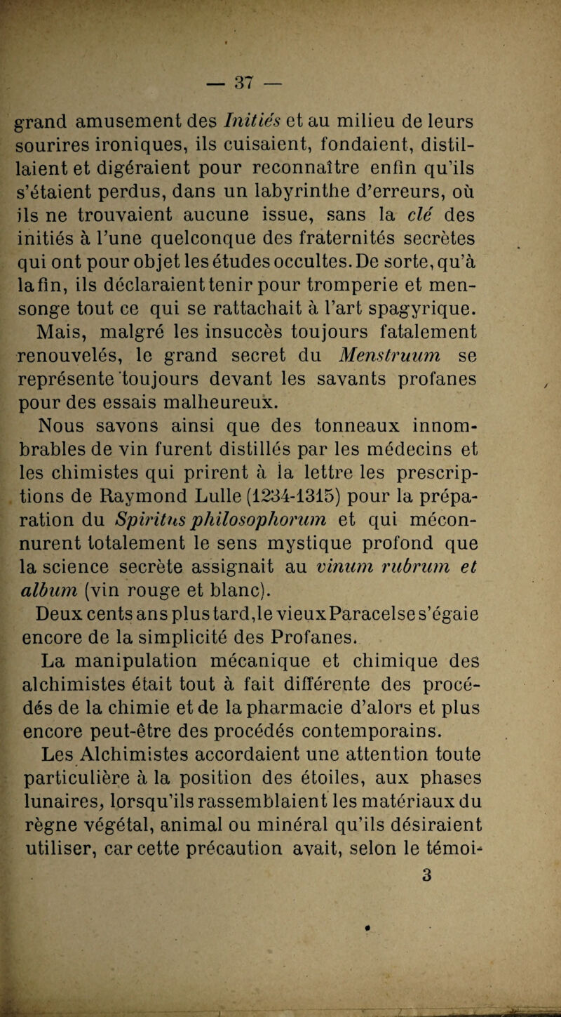 grand amusement des Initiés et au milieu de leurs sourires ironiques, ils cuisaient, fondaient, distil¬ laient et digéraient pour reconnaître enfin qu’ils s’étaient perdus, dans un labyrinthe d’erreurs, où ils ne trouvaient aucune issue, sans la clé des initiés à l’une quelconque des fraternités secrètes qui ont pour objet les études occultes. De sorte, qu’à la fin, ils déclaraient tenir pour tromperie et men¬ songe tout ce qui se rattachait à fart spagyrique. Mais, malgré les insuccès toujours fatalement renouvelés, le grand secret du Menstruum se représente toujours devant les savants profanes pour des essais malheureux. Nous savons ainsi que des tonneaux innom¬ brables de vin furent distillés par les médecins et les chimistes qui prirent à la lettre les prescrip¬ tions de Raymond Lulle (1234-1315) pour la prépa¬ ration du Spiritns philosophorum et qui mécon¬ nurent totalement le sens mystique profond que la science secrète assignait au vinnm rubrum et album (vin rouge et blanc). Deux cents ans plus tard,le vieux Paracelse s’égaie encore de la simplicité des Profanes. La manipulation mécanique et chimique des alchimistes était tout à fait différente des procé¬ dés de la chimie et de la pharmacie d’alors et plus encore peut-être des procédés contemporains. Les Alchimistes accordaient une attention toute particulière à la position des étoiles, aux phases lunaires, lorsqu’ils rassemblaient les matériaux du règne végétal, animal ou minéral qu’ils désiraient utiliser, car cette précaution avait, selon le témob