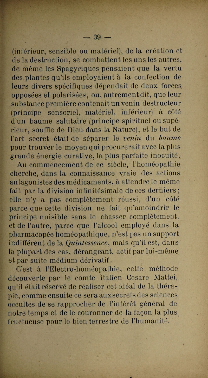 +. ' — 39 — (inférieur, sensible ou matériel), de la création et de la destruction, se combattent les uns les autres, de même les Spagyriques pensaient que la vertu des plantes qu’ils employaient à la confection de leurs divers spécifiques dépendait de deux forces opposées et polarisées, ou, autrement dit, que leur substance première contenait un venin destructeur (principe sensoriel, matériel, inférieur) à côté d’un baume salutaire (principe spirituel ou supé¬ rieur, souffle de Dieu dans la Nature), et le but de l’art secret était de séparer le venin du baume pour trouver le moyen qui procurerait avec la plus grande énergie curative, la plus parfaite inocuité. Au commencement de ce siècle, l’homéopathie cherche, dans la connaissance vraie des actions antagonistes des médicaments, à attendre le même fait par la division infinitésimale de ces derniers; elle n’y a pas complètement réussi, d’un côté parce que cette division ne fait qu’amoindrir le principe nuisible sans le chasser complètement, et de l’autre, parce que l’alcool employé dans la pharmacopée homéopathique, n’est pas un support indifférent de la Quintessence, mais qu’il est, dans la plupart des cas, dérangeant, actif par lui-même et par suite médium dérivatif. C’est à l’Electro-homéopathie, cette méthode découverte par le comte italien Cesare Mattéi, qu’il était réservé de réaliser cet idéal de la théra¬ pie, comme ensuite ce sera auxsecrets des sciences occultes de se rapprocher de l’intérêt général de notre temps et de le couronner de la façon la plus fructueuse pour le bien terrestre de l’humanité.