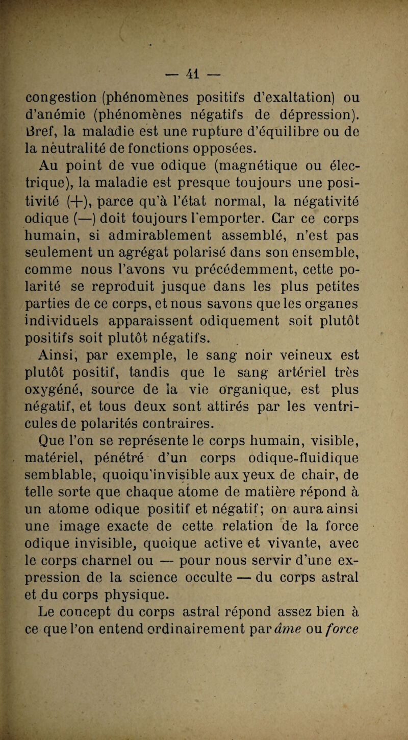 congestion (phénomènes positifs d’exaltation) ou d’anémie (phénomènes négatifs de dépression), tfref, la maladie est une rupture d’équilibre ou de la nèutralité de fonctions opposées. Au point de vue odique (magnétique ou élec¬ trique), la maladie est presque toujours une posi¬ tivité (+), parce qu’à l’état normal, la négativité odique (—) doit toujours l'emporter. Car ce corps humain, si admirablement assemblé, n’est pas seulement un agrégat polarisé dans son ensemble, comme nous l’avons vu précédemment, cette po¬ larité se reproduit jusque dans les plus petites parties de ce corps, et nous savons que les organes individuels apparaissent odiquement soit plutôt positifs soit plutôt négatifs. Ainsi, par exemple, le sang noir veineux est plutôt positif, tandis que le sang artériel très oxygéné, source de la vie organique, est plus négatif, et tous deux sont attirés par les ventri¬ cules de polarités contraires. Que l’on se représente le corps humain, visible, matériel, pénétré d’un corps odique-fluidique semblable, quoiqu’invisible aux yeux de chair, de telle sorte que chaque atome de matière répond à un atome odique positif et négatif; on aura ainsi une image exacte de cette relation de la force odique invisible, quoique active et vivante, avec le corps charnel ou — pour nous servir d’une ex¬ pression de la science occulte — du corps astral et du corps physique. Le concept du corps astral répond assez bien à ce que l’on entend ordinairement par âme ou force