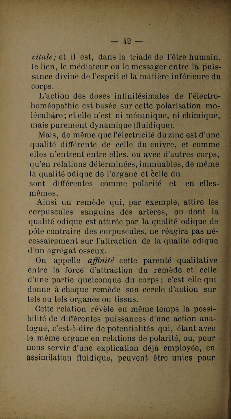 vitale; et il est, dans la triade de l’être humain, le lien, le médiateur ou le messager entre la puis¬ sance divine de l’esprit et la matière inférieure du corps. L’action des doses infinitésimales de l’électro- homéopathie est basée sur cette polarisation mo¬ léculaire; et elle n’est ni mécanique, ni chimique, mais purement dynamique (fluidique). Mais, de même que l’électricité du zinc est d’une qualité différente de celle du cuivre, et comme elles n’entrent entre elles, ou avec d’autres corps, qu’en relations déterminées, immuables, de même la qualité odique de l'organe et celle du sont différentes comme polarité et en elles- mêmes. Ainsi un remède qui, par exemple, attire les corpuscules sanguins des artères, ou dont la qualité odique est attirée par la qualité odique de pôle contraire des corpuscules, ne réagira pas né¬ cessairement sur l’attraction de la qualité odique d’un agrégat osseux. On appelle affinité cette parenté qualitative • entre la force’ d’attraction du remède et celle d’une partie quelconque du corps ; c’est elle qui donne à chaque remède son cercle d’action sur tels ou tels organes ou tissus. Cette relation révèle en même temps la possi¬ bilité de différentes puissances d’une action ana¬ logue, c’est-à-dire de potentialités qui, étant avec le même organe en relations de polarité, ou, pour • nous servir d’une explication déjà employée, en assimilation fluidique, peuvent être unies pour