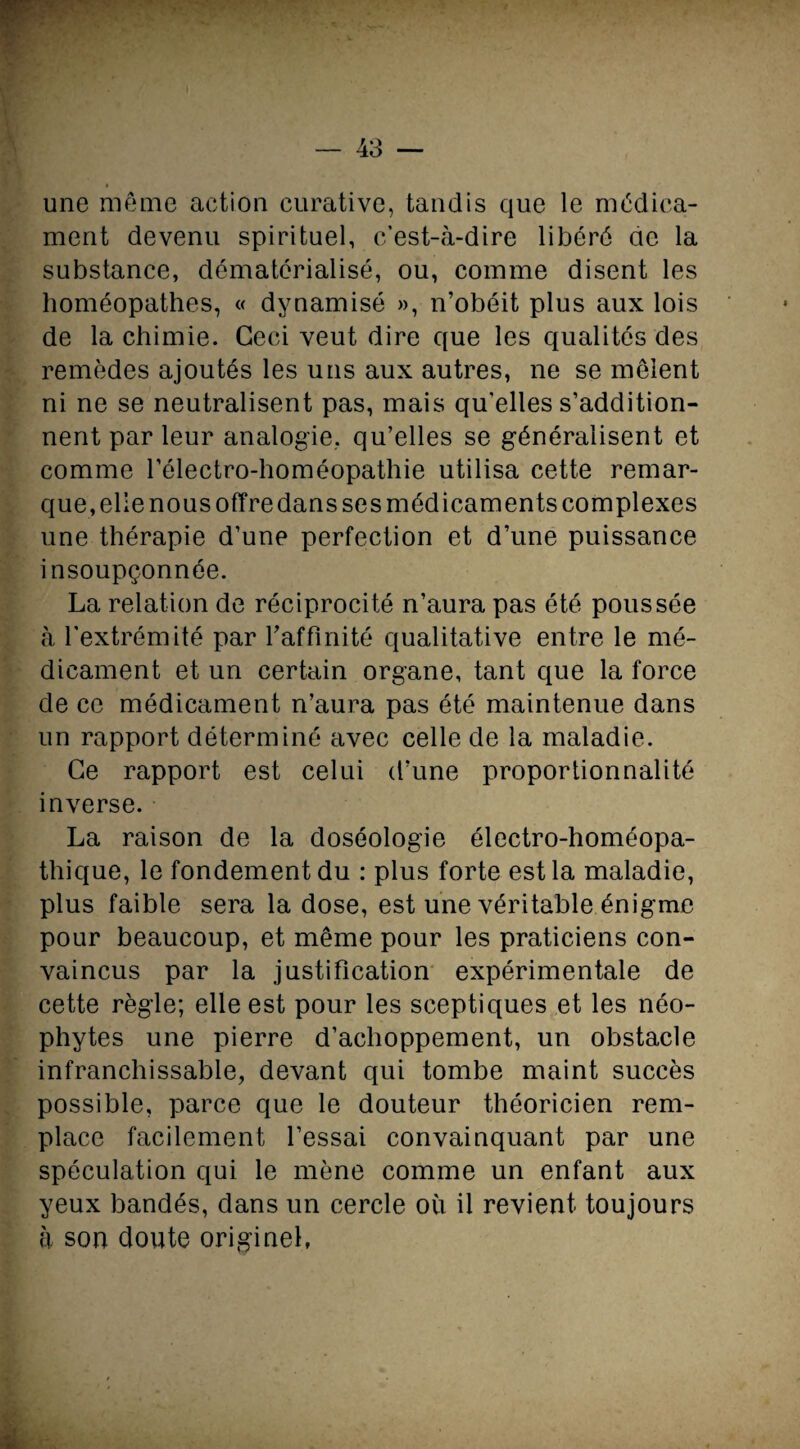 une même action curative, tandis que le médica¬ ment devenu spirituel, c’est-à-dire libéré ae la substance, dématérialisé, ou, comme disent les homéopathes, « dynamisé », n’obéit plus aux lois de la chimie. Ceci veut dire que les qualités des remèdes ajoutés les uns aux autres, ne se mêlent ni ne se neutralisent pas, mais qu'elles s’addition¬ nent par leur analogie, qu’elles se généralisent et comme l’électro-homéopathie utilisa cette remar¬ que, elle nous offre dans ses médicaments complexes une thérapie d’une perfection et d’une puissance insoupçonnée. La relation de réciprocité n’aura pas été poussée à l'extrémité par raffinité qualitative entre le mé¬ dicament et un certain organe, tant que la force de ce médicament n’aura pas été maintenue dans un rapport déterminé avec celle de la maladie. Ce rapport est celui d’une proportionnalité inverse. La raison de la doséologie électro-homéopa¬ thique, le fondement du : plus forte est la maladie, plus faible sera la dose, est une véritable énigme pour beaucoup, et même pour les praticiens con¬ vaincus par la justification expérimentale de cette règle; elle est pour les sceptiques et les néo¬ phytes une pierre d’achoppement, un obstacle infranchissable, devant qui tombe maint succès possible, parce que le douteur théoricien rem¬ place facilement l’essai convainquant par une spéculation qui le mène comme un enfant aux yeux bandés, dans un cercle où il revient toujours à son doute originel,
