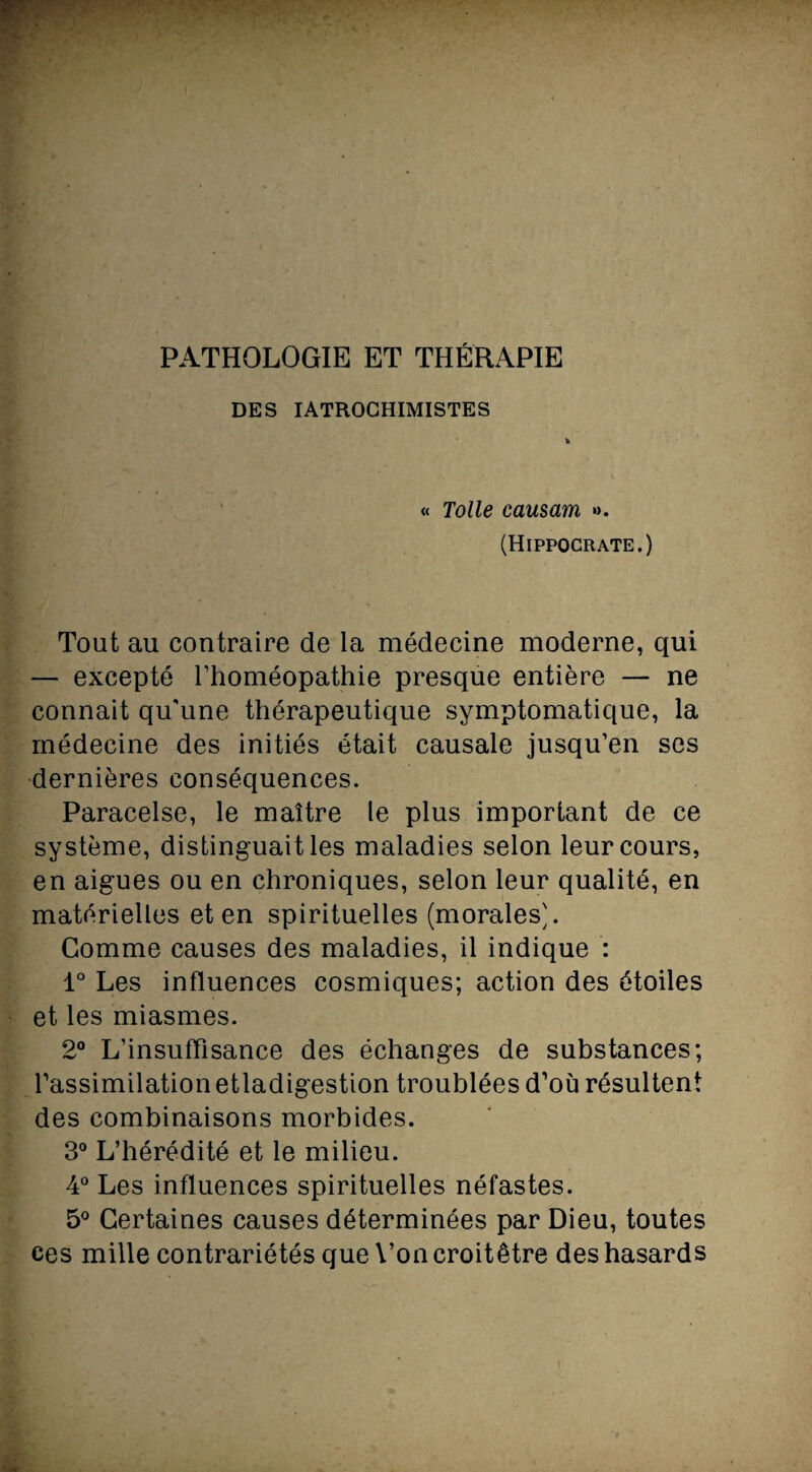 PATHOLOGIE ET THÉRAPIE DES IATROCHIMISTES « Toile causam ». (Hippocrate.) Tout au contraire de la médecine moderne, qui — excepté l’homéopathie presque entière — ne connait qu'une thérapeutique symptomatique, la médecine des initiés était causale jusqu’en ses dernières conséquences. Paracelse, le maître le plus important de ce système, distinguait les maladies selon leur cours, en aigues ou en chroniques, selon leur qualité, en matérielles et en spirituelles (morales'. Gomme causes des maladies, il indique : 1° Les influences cosmiques; action des étoiles et les miasmes. 2° L’insuffisance des échanges de substances; l’assimilation etladigestion troublées d’où résultent des combinaisons morbides. 3° L’hérédité et le milieu. 4° Les influences spirituelles néfastes. 5° Certaines causes déterminées par Dieu, toutes ces mille contrariétés que Von croitêtre des hasards