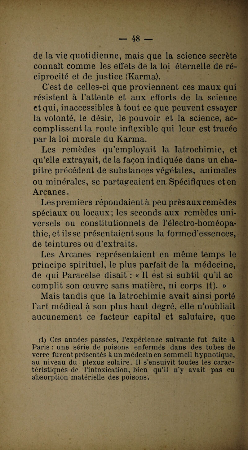 de la vie quotidienne, mais que la science secrète connaît comme les effets de la loi éternelle de ré- ciprocité et de justice (Karma). C’est de celles-ci que proviennent ces maux qui résistent à l’attente et aux efforts de la science et qui, inaccessibles à tout ce que peuvent essayer la volonté, le désir, le pouvoir et la science, ac¬ complissent la route inflexible qui leur est tracée par la loi morale du Karma. Les remèdes qu’employait la Iatrochimie, et qu’elle extrayait, de la façon indiquée dans un cha¬ pitre précédent de substances végétales, animales ou minérales, se partageaient en Spécifiques et en Arcanes. Lespremiers répondaient à peu prèsauxremèdes spéciaux ou locaux; les seconds aux remèdes uni¬ versels ou constitutionnels de l’électro-homéopa- thie, et ils se présentaient sous la formed’essences, de teintures ou d’extraits. Les Arcanes représentaient en même temps le principe spirituel, le plus parfait de la médecine, de qui Paracelse disait : « Il est si subtil qu’il ac complit son œuvre sans matière, ni corps (1). » Mais tandis que la Iatrochimie avait ainsi porté l’art médical à son plus haut degré, elle n’oubliait aucunement ce facteur capital et salutaire, que (1) Ces années passées, l’expérience suivante fut faite à Paris : une série de poisons enfermés dans des tubes de verre furent présentés à un médecin en sommeil hypnotique, au niveau du plexus solaire. U s’ensuivit toutes les carac¬ téristiques de l’intoxication, bien qu’il n'y avait pas eu absorption matérielle des poisons.