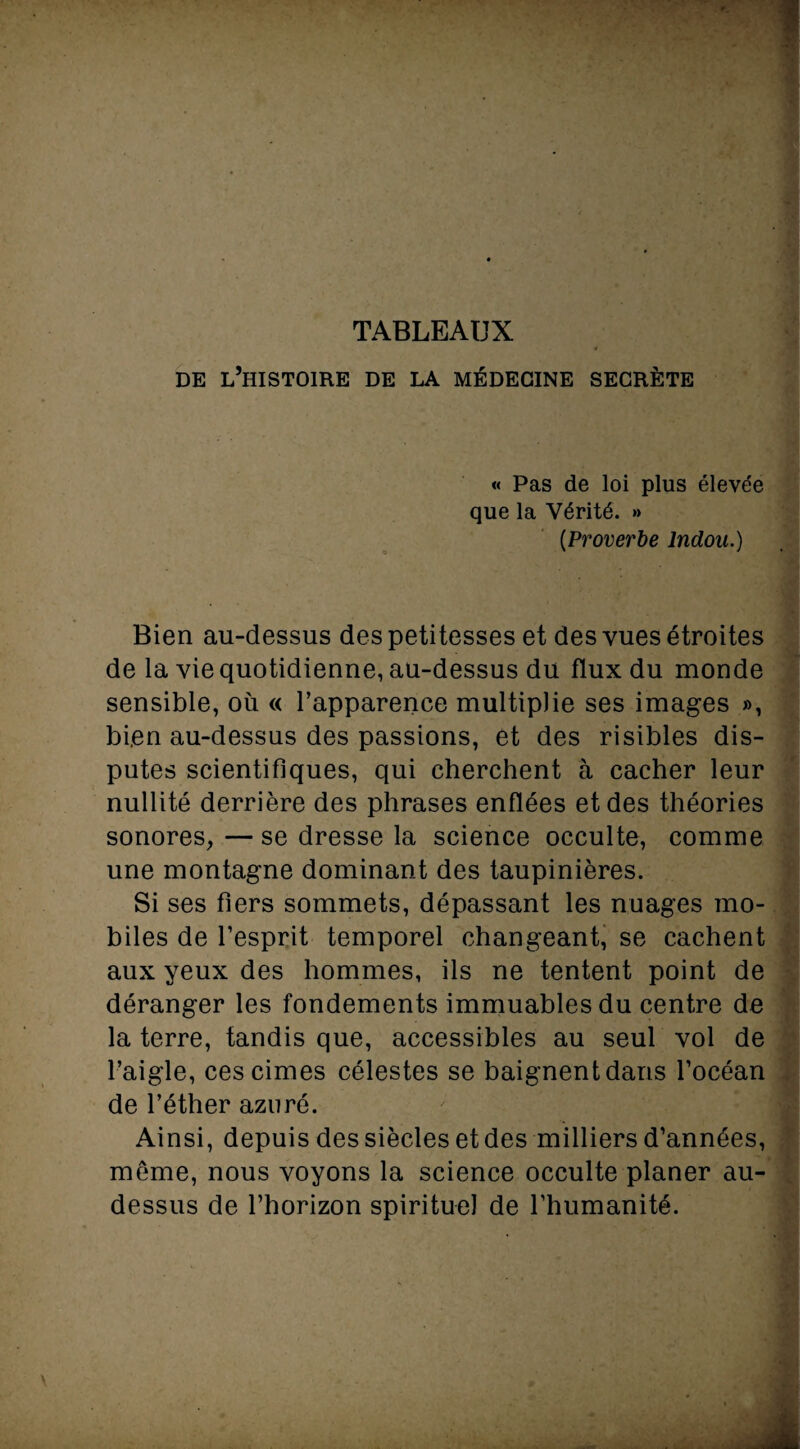 TABLEAUX DE L’HISTOIRE DE LA MÉDECINE SECRÈTE « Pas de loi plus élevée que la Vérité. » (.Proverbe Indou.) Bien au-dessus des petitesses et des vues étroites de la vie quotidienne, au-dessus du flux du monde sensible, où « l’apparence multiplie ses images », bien au-dessus des passions, et des risibles dis¬ putes scientifiques, qui cherchent à cacher leur nullité derrière des phrases enflées et des théories sonores,—se dresse la science occulte, comme une montagne dominant des taupinières. Si ses fiers sommets, dépassant les nuages mo¬ biles de l’esprit temporel changeant, se cachent aux yeux des hommes, ils ne tentent point de déranger les fondements immuables du centre de la terre, tandis que, accessibles au seul vol de l’aigle, ces cimes célestes se baignent dans l’océan de l’éther azuré. Ainsi, depuis des siècles et des milliers d’années, meme, nous voyons la science occulte planer au- dessus de l’horizon spirituel de l’humanité.