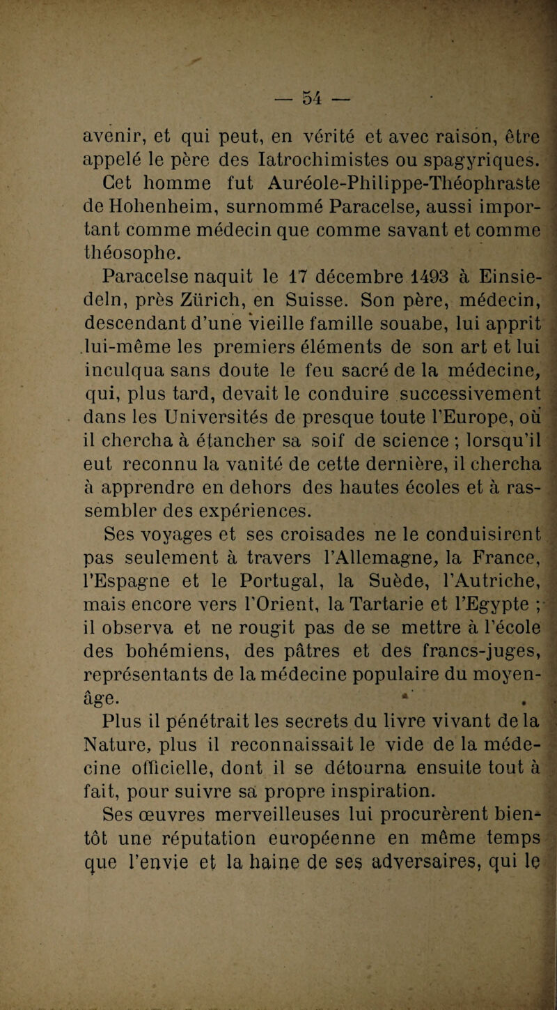 avenir, et qui peut, en vérité et avec raison, être appelé le père des Iatrochimistes ou spagyriques. Cet homme fut Auréole-Philippe-Théophraste de Hohenheim, surnommé Paracelse, aussi impor¬ tant comme médecin que comme savant et comme théosophe. Paracelse naquit le 17 décembre 1493 à Einsie- deln, près Zürich, en Suisse. Son père, médecin, descendant d’une vieille famille souabe, lui apprit lui-même les premiers éléments de son art et lui inculqua sans doute le feu sacré de la médecine, qui, plus tard, devait le conduire successivement dans les Universités de presque toute l’Europe, ou il chercha à étancher sa soif de science ; lorsqu’il eut reconnu la vanité de cette dernière, il chercha à apprendre en dehors des hautes écoles et à ras¬ sembler des expériences. Ses voyages et ses croisades ne le conduisirent pas seulement à travers l’Allemagne, la France, l’Espagne et le Portugal, la Suède, l’Autriche, mais encore vers l’Orient, la Tartarie et l’Egypte ; il observa et ne rougit pas de se mettre à l’école des bohémiens, des pâtres et des francs-juges, représentants de la médecine populaire du moyen- âge. •' Plus il pénétrait les secrets du livre vivant de la Nature, plus il reconnaissait le vide de la méde¬ cine officielle, dont il se détourna ensuite tout à fait, pour suivre sa propre inspiration. Ses œuvres merveilleuses lui procurèrent bien¬ tôt une réputation européenne en même temps que l’envie et la haine de ses adversaires, qui le