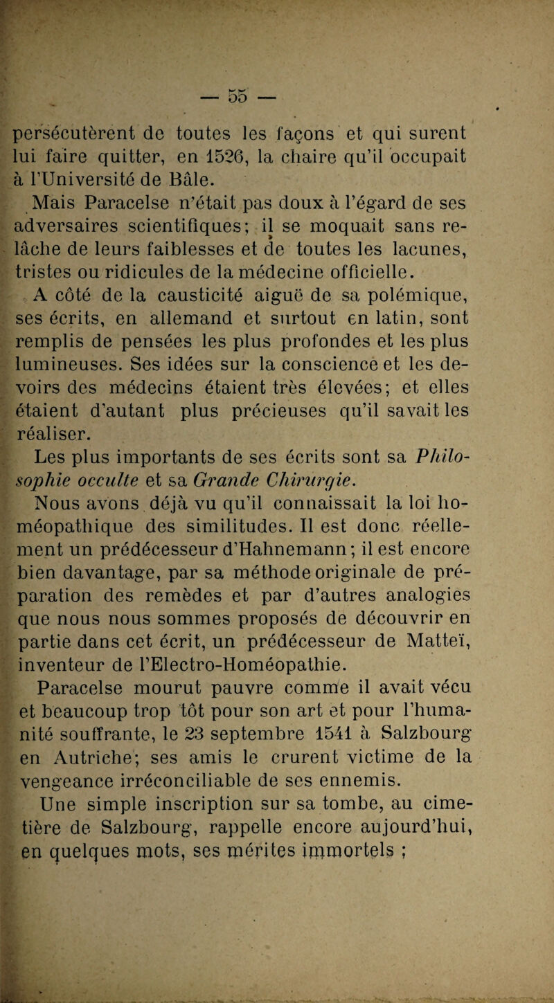 b* w 5o — persécutèrent de toutes les façons et qui surent lui faire quitter, en 1526, la chaire qu’il occupait à l’Université de Bâle. Mais Paracelse n’était pas doux à l’égard de ses adversaires scientifiques; il se moquait sans re¬ lâche de leurs faiblesses et de toutes les lacunes, tristes ou ridicules de la médecine officielle. A côté de la causticité aiguë de sa polémique, ses écrits, en allemand et surtout en latin, sont remplis de pensées les plus profondes et les plus lumineuses. Ses idées sur la conscience et les de¬ voirs des médecins étaient très élevées; et elles étaient d’autant plus précieuses qu’il savait les réaliser. Les plus importants de ses écrits sont sa Philo¬ sophie occulte et sa Grande Chirurgie. Nous avons déjà vu qu’il connaissait la loi ho¬ méopathique des similitudes. Il est donc réelle¬ ment un prédécesseur d’Hahnemann; il est encore bien davantage, par sa méthode originale de pré¬ paration des remèdes et par d’autres analogies que nous nous sommes proposés de découvrir en partie dans cet écrit, un prédécesseur de Matteï, inventeur de fElectro-Homéopathie. Paracelse mourut pauvre comme il avait vécu et beaucoup trop tôt pour son art et pour l’huma¬ nité souffrante, le 23 septembre 1541 à Salzbourg en Autriche; ses amis le crurent victime de la vengeance irréconciliable de ses ennemis. Une simple inscription sur sa tombe, au cime¬ tière de Salzbourg, rappelle encore aujourd’hui, en quelques mots, ses mérites immortels ; Z