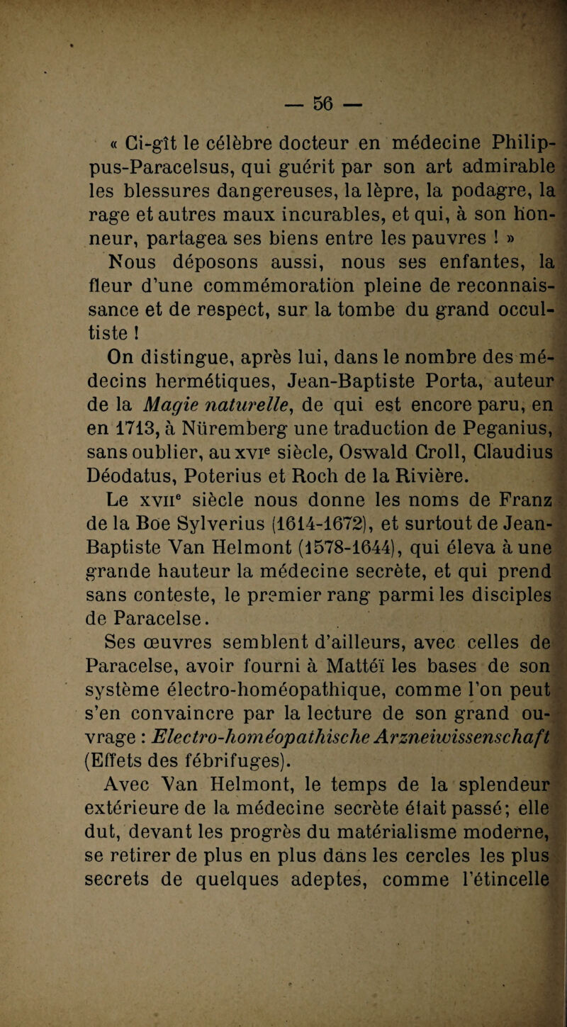 « Ci-gît le célèbre docteur en médecine Philip- pus-Paracelsus, qui guérit par son art admirable les blessures dangereuses, la lèpre, la podagre, la rage et autres maux incurables, et qui, à son hon¬ neur, partagea ses biens entre les pauvres ! » Nous déposons aussi, nous ses enfantes, la fleur d’une commémoration pleine de reconnais¬ sance et de respect, sur la tombe du grand occul¬ tiste ! ! On distingue, après lui, dans le nombre des mé¬ decins hermétiques, Jean-Baptiste Porta, auteur de la Magie naturelle, de qui est encore paru, en en 1713, à Nüremberg une traduction de Peganius, sans oublier, auxvie siècle, Oswald Croll, Glaudius Déodatus, Poterius et Roch de la Rivière. Le xviie siècle nous donne les noms de Franz de la Boe Sylverius (1614-1672), et surtout de Jean- Baptiste Van Helmont (1578-1644), qui éleva aune grande hauteur la médecine secrète, et qui prend sans conteste, le premier rang parmi les disciples de Paracelse. Ses œuvres semblent d’ailleurs, avec celles de Paracelse, avoir fourni à Mattéi les bases de son système électro-homéopathique, comme l’on peut s’en convaincre par la lecture de son grand ou¬ vrage : Electi'o-homéopathische Arzneiwissenschaft (Effets des fébrifuges). fl Avec Van Helmont, le temps de la splendeur extérieure de la médecine secrète était passé; elle dut, devant les progrès du matérialisme moderne, se retirer de plus en plus dans les cercles les plus secrets de quelques adeptes, comme l’étincelle