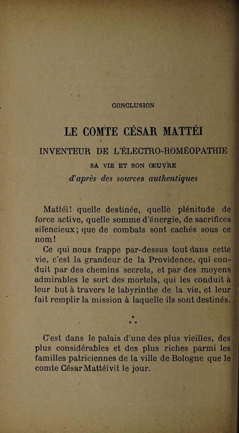 CONCLUSION LE COMTE CÉSAR MATTÉI INVENTEUR DE L’ÉLECTRO-HOMÉOPATHIE SA VIE ET SON OEUVRE d’après des sources authentiques Mattéi! quelle destinée, quelle plénitude de force active, quelle somme d’énergie, de sacrifices silencieux; que de combats sont cachés sous ce nom! Ce qui nous frappe par-dessus tout dans cette vie, c’est la grandeur de la Providence, qui con¬ duit par des chemins secrets, et par des moyens admirables le sort des mortels, qui les conduit à leur but à travers le labyrinthe de la vie, et leur fait remplir la mission à laquelle ils sont destinés. - ' * * * C’est dans le palais d’une des plus vieilles, des plus considérables et des plus riches parmi les familles patriciennes de la ville de Bologne que le comte César Mattéïvit le jour.