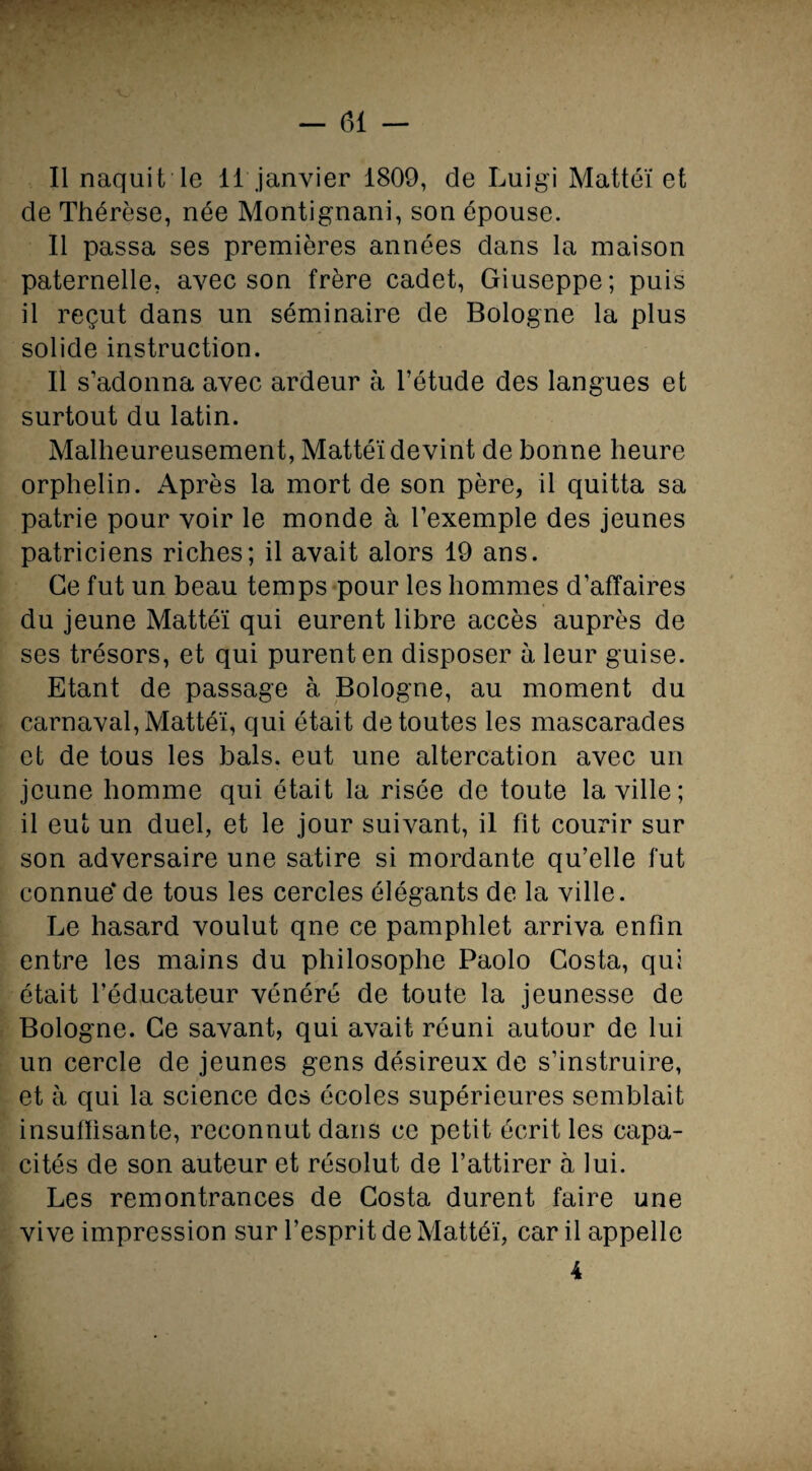 II naquit le 11 janvier 1809, de Luigi Mattéi et de Thérèse, née Montignani, son épouse. Il passa ses premières années dans la maison paternelle, avec son frère cadet, Giuseppe; puis il reçut dans un séminaire de Bologne la plus solide instruction. Il s’adonna avec ardeur à l’étude des langues et surtout du latin. Malheureusement, Mattéi devint de bonne heure orphelin. Après la mort de son père, il quitta sa patrie pour voir le monde à l’exemple des jeunes patriciens riches; il avait alors 19 ans. Ce fut un beau temps pour les hommes d’affaires du jeune Mattéi qui eurent libre accès auprès de ses trésors, et qui purent en disposer à leur guise. Etant de passage à Bologne, au moment du carnaval, Mattéi, qui était de toutes les mascarades et de tous les bals, eut une altercation avec un jeune homme qui était la risée de toute la ville; il eut un duel, et le jour suivant, il fit courir sur son adversaire une satire si mordante qu’elle fut connue*de tous les cercles élégants de la ville. Le hasard voulut qne ce pamphlet arriva enfin entre les mains du philosophe Paolo Costa, qui était l’éducateur vénéré de toute la jeunesse de Bologne. Ce savant, qui avait réuni autour de lui un cercle de jeunes gens désireux de s’instruire, et à qui la science des écoles supérieures semblait insuffisante, reconnut dans ce petit écrit les capa¬ cités de son auteur et résolut de l’attirer à lui. Les remontrances de Costa durent faire une vive impression sur l’esprit de Mattéi, car il appelle 4