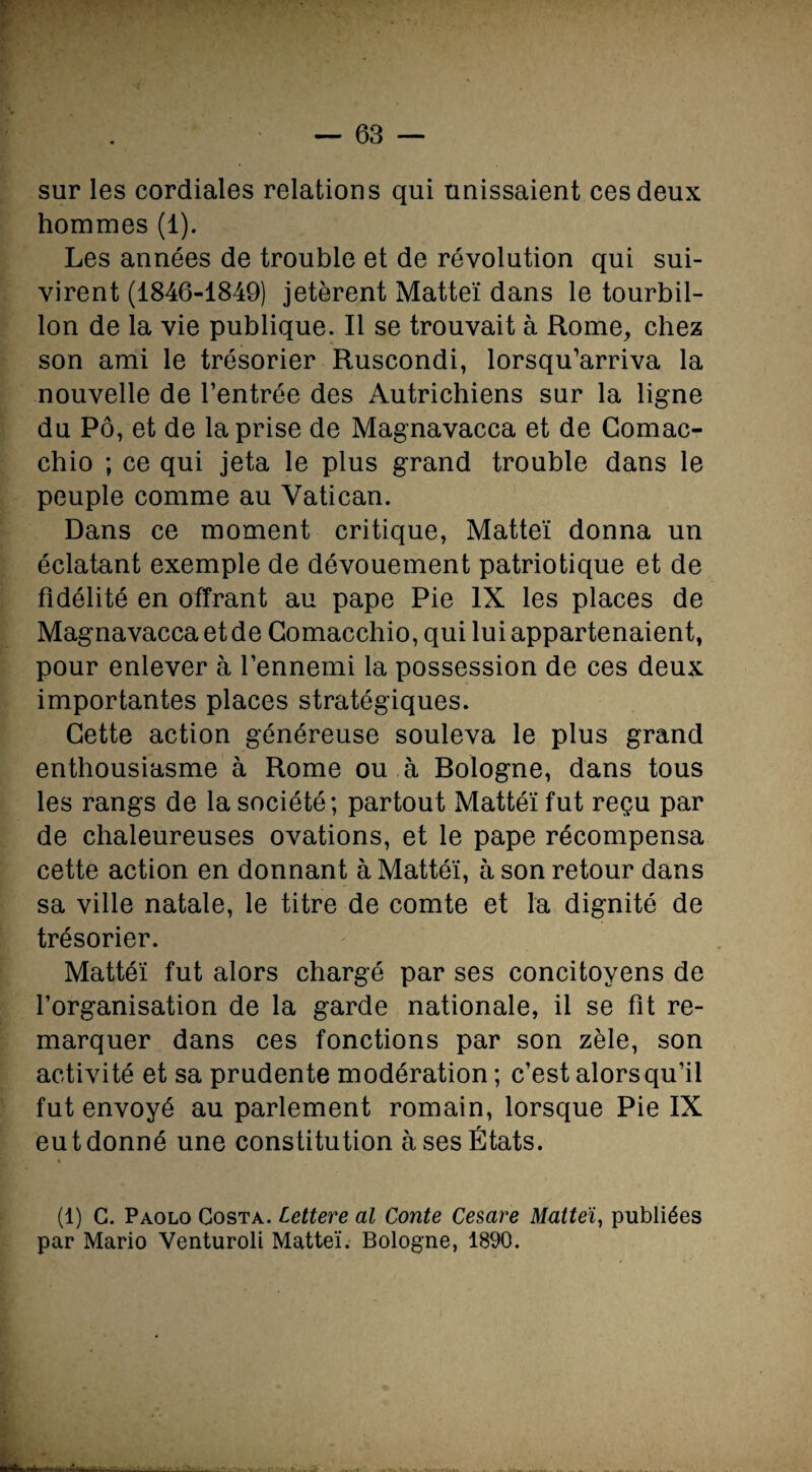 sur les cordiales relations qui unissaient ces deux hommes (1). Les années de trouble et de révolution qui sui¬ virent (1846-1849) jetèrent Matteï dans le tourbil¬ lon de la vie publique. Il se trouvait à Rome, chez son ami le trésorier Ruscondi, lorsqu’arriva la nouvelle de l’entrée des Autrichiens sur la ligne du Pô, et de la prise de Magnavacca et de Comac- chio ; ce qui jeta le plus grand trouble dans le peuple comme au Vatican. Dans ce moment critique, Matteï donna un éclatant exemple de dévouement patriotique et de fidélité en offrant au pape Pie IX les places de Magnavacca et de Comacchio, qui lui appartenaient, pour enlever à l’ennemi la possession de ces deux importantes places stratégiques. Cette action généreuse souleva le plus grand enthousiasme à Rome ou à Bologne, dans tous les rangs de la société; partout Mattéi fut reçu par de chaleureuses ovations, et le pape récompensa cette action en donnant à Mattéi, à son retour dans sa ville natale, le titre de comte et la dignité de trésorier. Mattéi fut alors chargé par ses concitoyens de l’organisation de la garde nationale, il se fit re¬ marquer dans ces fonctions par son zèle, son activité et sa prudente modération ; c’est alors qu’il fut envoyé au parlement romain, lorsque Pie IX eut donné une constitution à ses États. (1) G. Paolo Costa. Lettere al Conte Cesare Matteï, publiées par Mario Venturoli Matteï. Bologne, 1890.