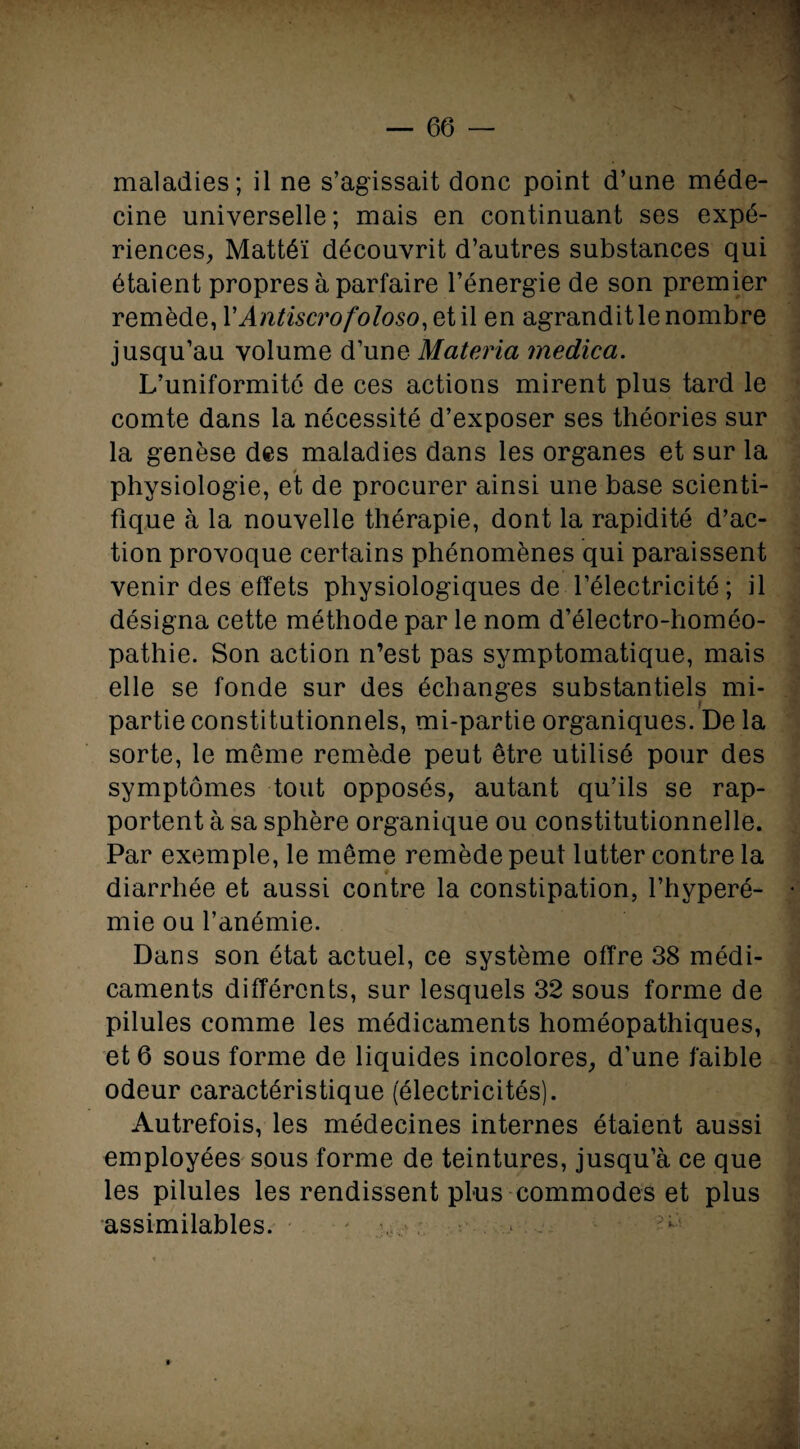 maladies; il ne s’agissait donc point d’une méde¬ cine universelle; mais en continuant ses expé¬ riences, Mattéi découvrit d’autres substances qui étaient propres à parfaire l’énergie de son premier remède, YAntiscrofoloso, et il en agrandit le nombre jusqu’au volume d’une Materia rnedica. L’uniformité de ces actions mirent plus tard le comte dans la nécessité d’exposer ses théories sur la genèse des maladies dans les organes et sur la physiologie, et de procurer ainsi une base scienti¬ fique à la nouvelle thérapie, dont la rapidité d’ac¬ tion provoque certains phénomènes qui paraissent venir des effets physiologiques de l’électricité ; il désigna cette méthode par le nom d’électro-homéo¬ pathie. Son action n’est pas symptomatique, mais elle se fonde sur des échanges substantiels mi- partie constitutionnels, mi-partie organiques. De la sorte, le meme remède peut être utilisé pour des symptômes tout opposés, autant qu’ils se rap¬ portent à sa sphère organique ou constitutionnelle. Par exemple, le même remède peut lutter contre la diarrhée et aussi contre la constipation, l’hyperé- mie ou l’anémie. Dans son état actuel, ce système offre 38 médi¬ caments différents, sur lesquels 32 sous forme de pilules comme les médicaments homéopathiques, et 6 sous forme de liquides incolores, d’une faible odeur caractéristique (électricités). Autrefois, les médecines internes étaient aussi employées sous forme de teintures, jusqu’à ce que les pilules les rendissent plus commodes et plus assimilables.