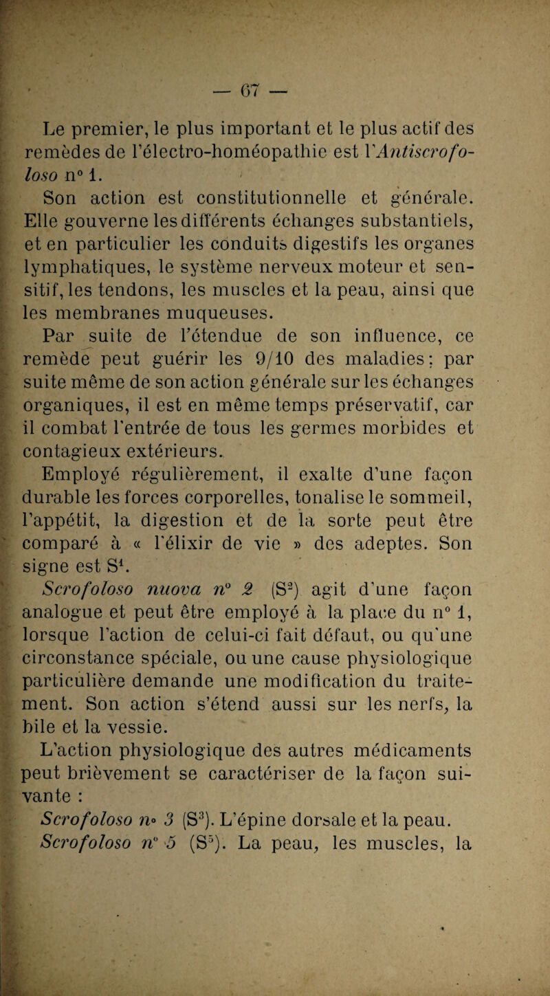 Le premier, le plus important et le plus actif des remèdes de l’électro-homéopathie est Y Antiscrofo- loso n° 1. Son action est constitutionnelle et générale. Elle gouverne les différents échanges substantiels, et en particulier les conduits digestifs les organes lymphatiques, le système nerveux moteur et sen¬ sitif, les tendons, les muscles et la peau, ainsi que les membranes muqueuses. Par suite de rétendue de son influence, ce remède peut guérir les 9/10 des maladies; par suite même de son action générale sur les échanges organiques, il est en même temps préservatif, car il combat l'entrée de tous les germes morbides et contagieux extérieurs. Employé régulièrement, il exalte d’une façon durable les forces corporelles, tonalise le sommeil, l’appétit, la digestion et de la sorte peut être comparé à « l'élixir de vie » des adeptes. Son signe est S1. Scrofoloso naova n° 2 (S2) agit d’une façon analogue et peut être employé à la place du n° 1, lorsque l’action de celui-ci fait défaut, ou qu'une circonstance spéciale, ou une cause physiologique particulière demande une modification du traite¬ ment. Son action s’étend aussi sur les nerfs, la bile et la vessie. L’action physiologique des antres médicaments peut brièvement se caractériser de la façon sui¬ vante : Scrofoloso n° 3 (S3). L’épine dorsale et la peau. Scrofoloso n° 5 (S5). La peau, les muscles, la