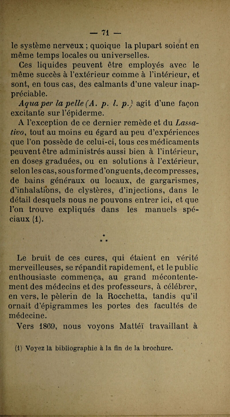 le système nerveux ; quoique la plupart soient en même temps locales ou universelles. Ces liquides peuvent être employés avec le même succès à l’extérieur comme à l’intérieur, et sont, en tous cas, des calmants d’une valeur inap¬ préciable. Aqaaper la pelle (A, p. I. p.) agit d’une façon excitante sur l’épiderme. A l’exception de ce dernier remède et du Lassa- tivo, tout au moins eu égard au peu d’expériences que l’on possède de celui-ci, tous ces médicaments peuvent être administrés aussi bien à l’intérieur, en doses graduées, ou en solutions à l’extérieur, selon les cas, sous forme d’onguents, décompresses, de bains généraux ou locaux, de gargarismes, d’inhalations, de clystères, d’injections, dans le détail desquels nous ne pouvons entrer ici, et que l’on trouve expliqués dans les manuels spé¬ ciaux (1). * * Le bruit de ces cures, qui étaient en vérité merveilleuses, se répandit rapidement, et le public enthousiaste commença, au grand mécontente¬ ment des médecins et des professeurs, à célébrer, en vers, le pèlerin de la Rocchetta, tandis qu’il ornait d’épigrammes les portes des facultés de médecine. Vers 1869, nous voyons Mattéi travaillant à (1) Voyez là bibliographie à la fin de la brochure.