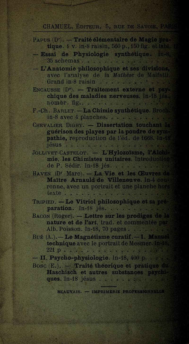 BGB CHAMUEL, Éditeur, 5, rue de Savoie, P, Papus (Dr). — Traité élémentaire de Magie pra¬ tique. 1 v. in-8 raisin, 560 p., 150 fig. ettabl. — Essai de Physiologie synthétique, in-8, 35 schémas.. — L’Anatomie philosophique et ses divisions, avec l’analyse de la Mathèse de Malfatli. Grand in-8 raisin . .. 'JC • • ' * ' *' Encausse (Dr). — Traitement externe et psy¬ chique des maladies nerveuses. In-18 jés., nombr. fig.' . à F.-Ch. Barlet. — La Chimie synthétique. Broch. in-8 avec 4 planches. ......... ./v Chevalier Digby. — Dissertation touchant la guérison des playes par la poudre de sym¬ pathie, reproduction de l’éd. de 1668. In-18 Jésus .v Jollivet-Castelot. — L’Hylozoïsme, l’Alchi* mie, les Chimistes unitaires. Introduction de P. Sédir. In-18 jés.. Haven (Dr Marc). — La Vie et les Œuvres de Maître Arnauld de Villeneuve. In-4 cou*- ronne, avec un portrait et une planche horg texte... - ' H Tripied. — Le Vitriol philosophique et sa pré¬ paration. In-J8 jés. . ... . . . Bacon (Roger). — Lettre sur les prodiges de la nature et de l’art, trad. et commentée par ; Alb. Poisson. In-18, 70 pages. BuÉ (A.). — Le Magnétisme curatif. — I. Manuel technique avec le portrait de Mesmer. In-18); 221 p . ... . . ij — II. Psycho-physiologie. In-18, 400 p. . . . « Bosc (E.). — Traité théorique et pratique dir Haschisch et autres substances psychi¬ ques. In-18 jésus.;..... | \