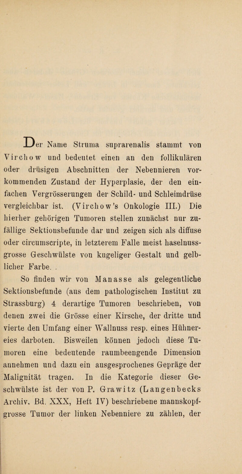 Der Name Struma suprarenalis stammt von Virchow und bedeutet einen an den follikulären oder drüsigen Abschnitten der Nebennieren vor¬ kommenden Zustand der Hyperplasie, der den ein¬ fachen Vergrösserungen der Schild- und Schleimdrüse vergleichbar ist. (Virchow’s Onkologie III.) Die hierher gehörigen Tumoren stellen zunächst nur zu¬ fällige Sektionsbefunde dar und zeigen sich als diffuse oder circumscripte, in letzterem Falle meist haselnuss¬ grosse Geschwülste von kugeliger Gestalt und gelb¬ licher Farbe. . So finden wir von Manasse als gelegentliche Sektionsbefunde (aus dem pathologischen Institut zu Strassburg) 4 derartige Tumoren beschrieben, von denen zwei die Grösse einer Kirsche, der dritte und vierte den Umfang einer Wallnuss resp. eines Hühner¬ eies darboten. Bisweilen können jedoch diese Tu¬ moren eine bedeutende raumbeengende Dimension annehmen und dazu ein ausgesprochenes Gepräge der Malignität tragen. In die Kategorie dieser Ge¬ schwülste ist der von P. Grawitz (La ngenbecks Archiv, Bd. XXX, Heft IV) beschriebene mannskopf¬ grosse Tumor der linken Nebenniere zu zählen, der