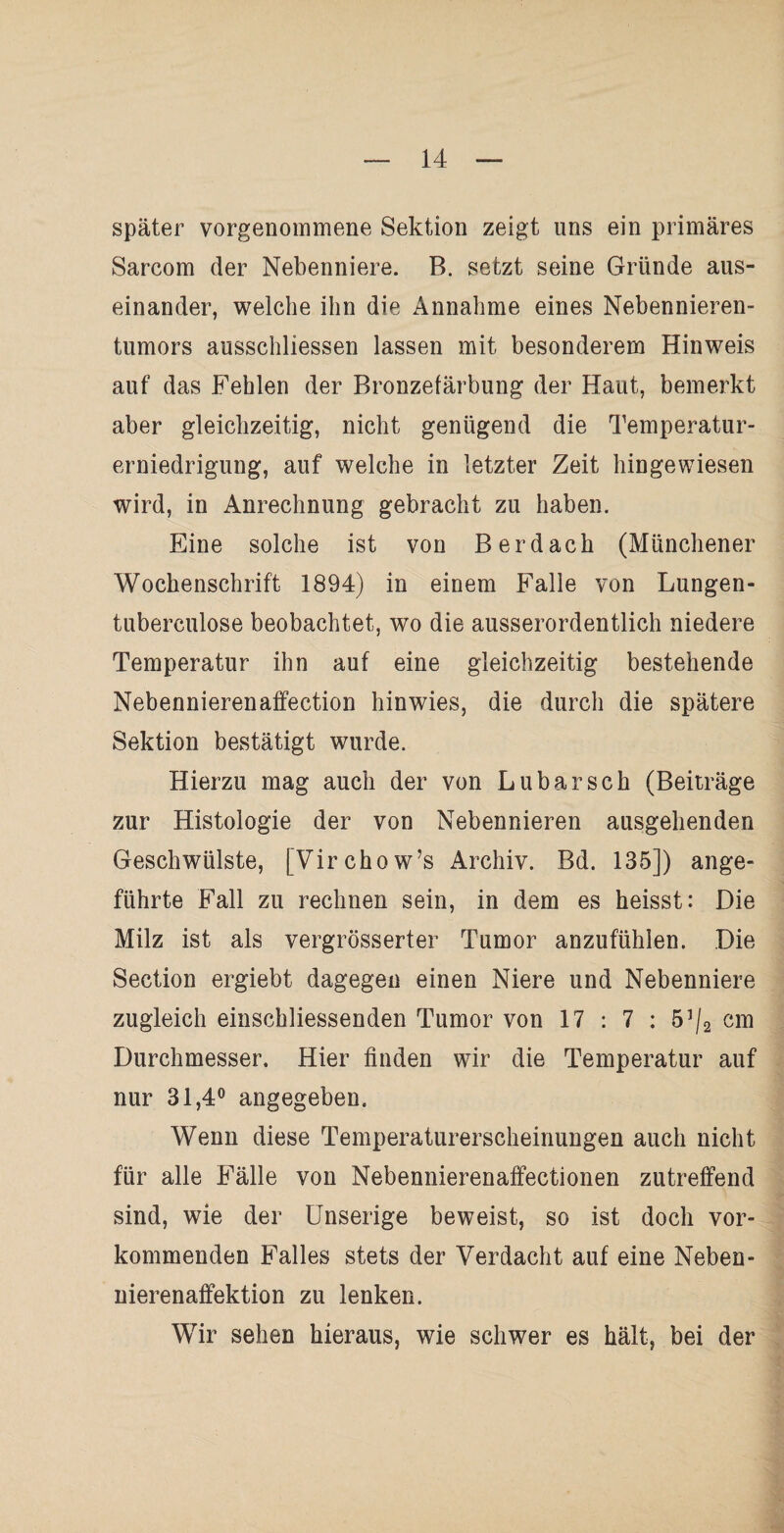 später vorgenommene Sektion zeigt uns ein primäres Sarcom der Nebenniere. B. setzt seine Gründe aus¬ einander, welche ihn die Annahme eines Nebennieren¬ tumors ausschliessen lassen mit besonderem Hinweis auf das Fehlen der Bronzefärbung der Haut, bemerkt aber gleichzeitig, nicht genügend die Temperatur¬ erniedrigung, auf welche in letzter Zeit hingewiesen wird, in Anrechnung gebracht zu haben. Eine solche ist von B er dach (Münchener Wochenschrift 1894) in einem Falle von Lungen- tuberculose beobachtet, wo die ausserordentlich niedere Temperatur ihn auf eine gleichzeitig bestehende Nebennierenaffection hinwies, die durch die spätere Sektion bestätigt wurde. Hierzu mag auch der von Lubarsch (Beiträge zur Histologie der von Nebennieren ausgehenden Geschwülste, [Virchow’s Archiv. Bd. 135]) ange¬ führte Fall zu rechnen sein, in dem es heisst: Die Milz ist als vergrösserter Tumor anzufühlen. Die Section ergiebt dagegen einen Niere und Nebenniere zugleich einschliessenden Tumor von 17 : 7 : 5]/2 cm Durchmesser. Hier finden wir die Temperatur auf nur 31,4° angegeben. Wenn diese Temperaturerscheinungen auch nicht für alle Fälle von Nebennierenaffectionen zutreffend sind, wie der Unserige beweist, so ist doch vor¬ kommenden Falles stets der Verdacht auf eine Neben¬ nierenaffektion zu lenken. Wir sehen hieraus, wie schwer es hält, bei der