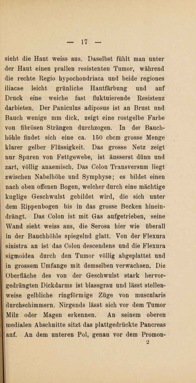 sieht, die Haut weiss aus. Daselbst fühlt man unter der Haut einen prallen resistenten Tumor, während die rechte Regio hypochondriaca und beide regiones iliacae leicht grünliche Hautfärbung und auf Druck eine weiche fast fluktuierende Resistenz darbieten. Der Paniculus adiposus ist an Brust und Bauch wenige mm dick, zeigt eine rostgelbe Farbe von fibrösen Strängen durchzogen. In der Bauch¬ höhle findet sich eine ca. 150 cbcm grosse Menge klarer gelber Flüssigkeit. Das grosse Netz zeigt nur Spuren von Fettgewebe, ist äusserst dünn und zart, völlig anaemisch. Das Colon Transversum liegt zwischen Nabelhöhe und Symphyse; es bildet einen nach oben offenen Bogen, welcher durch eine mächtige kuglige Geschwulst gebildet wird, die sich unter dem Rippenbogen bis in das grosse Becken hinein¬ drängt. Das Colon ist mit Gas aufgetrieben, seine Wand sieht weiss aus, die Serosa hier wie überall in der Bauchhöhle spiegelnd glatt. Von der Flexura sinistra an ist das Colon descendens und die Flexura sigmoidea durch den Tumor völlig abgeplattet und in grossem Umfange mit demselben verwachsen. Die Oberfläche des von der Geschwulst stark hervor¬ gedrängten Dickdarms ist blassgrau und lässt stellen¬ weise gelbliche ringförmige Züge von muscularis durchschimmern. Nirgends lässt sich vor dem Tumor Milz oder Magen erkennen. An seinem oberen medialen Abschnitte sitzt das plattgedrückte Pancreas auf. An dem unteren Pol, genau vor dem Promon- 2