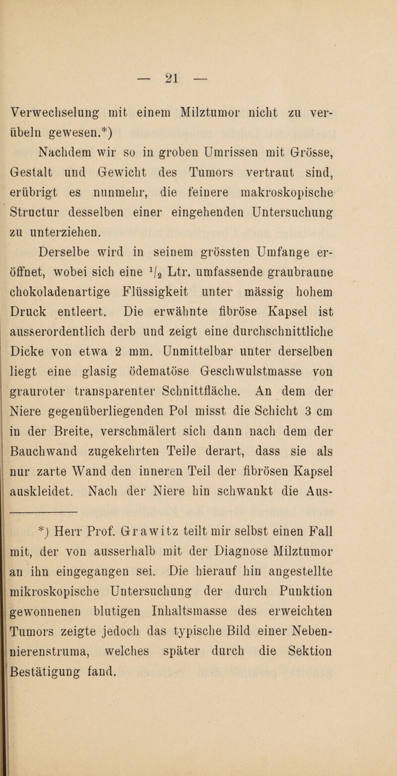 Verwechselung mit einem Milztumor nicht zu ver¬ übeln gewesen.*) Nachdem wir so in groben Umrissen mit Grösse, Gestalt und Gewicht des Tumors vertraut sind, erübrigt es nunmehr, die feinere makroskopische Structur desselben einer eingehenden Untersuchung zu unterziehen. Derselbe wird in seinem grössten Umfange er¬ öffnet, wobei sich eine 1\2 Ltr. umfassende graubraune chokoladenartige Flüssigkeit unter mässig hohem Druck entleert. Die erwähnte fibröse Kapsel ist ausserordentlich derb und zeigt eine durchschnittliche Dicke von etwa 2 mm. Unmittelbar unter derselben liegt eine glasig ödematöse Geschwulstmasse von grauroter transparenter Schnittfläche. An dem der Niere gegenüberliegenden Pol misst die Schicht 3 cm in der Breite, verschmälert sich dann nach dem der Bauchwand zugekehrten Teile derart, dass sie als nur zarte Wand den inneren Teil der fibrösen Kapsel auskleidet. Nach der Niere hin schwankt die Aus- *) Herr Prof. Grawitz teilt mir selbst einen Fall mit, der von ausserhalb mit der Diagnose Milztumor an ihn eingegangen sei. Die hierauf hin angestellte mikroskopische Untersuchung der durch Punktion gewonnenen blutigen Inhaltsmasse des erweichten Tumors zeigte jedoch das typische Bild einer Neben- nierenstruma, welches später durch die Sektion Bestätigung fand.