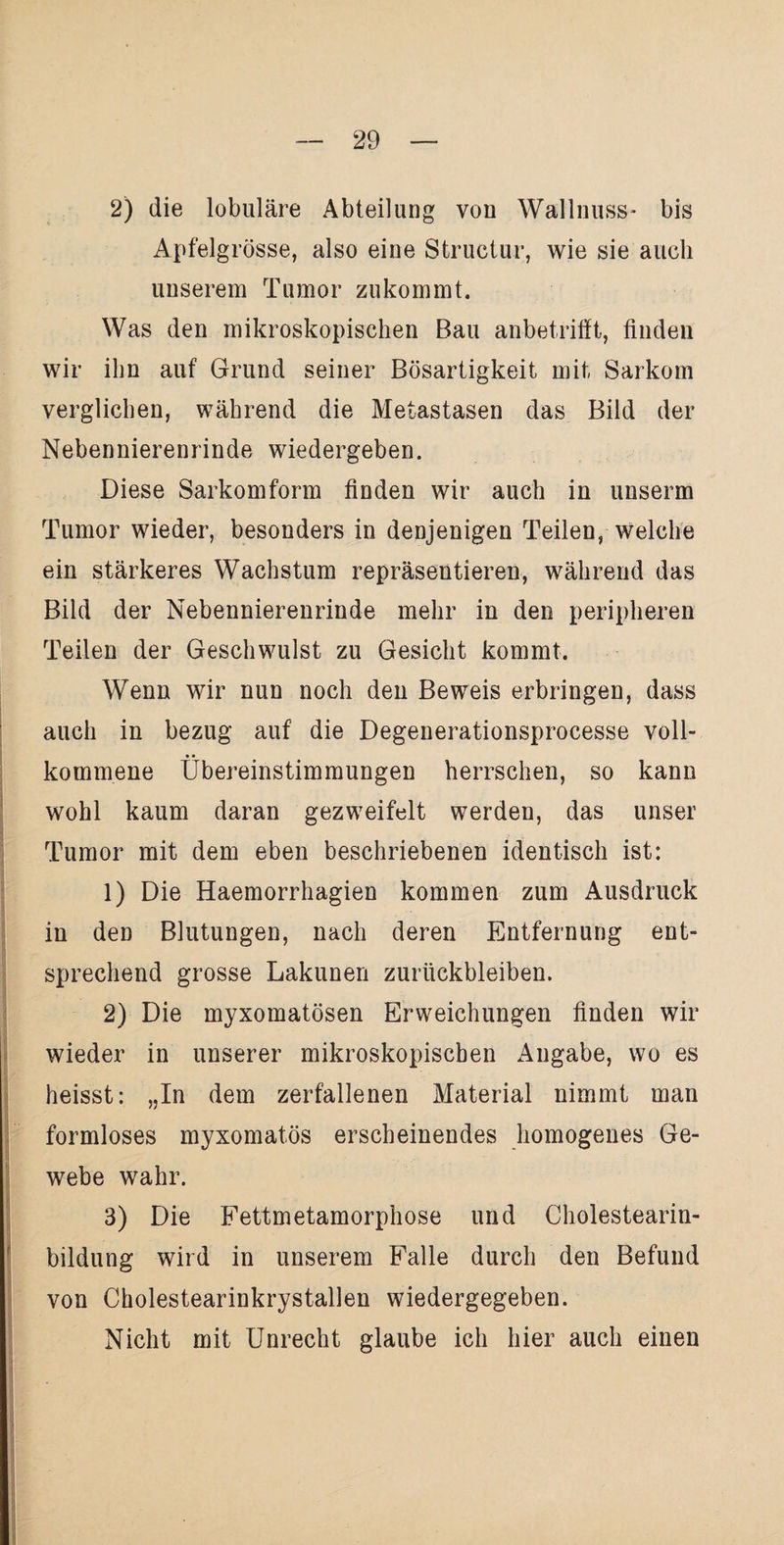 2) die lobuläre Abteilung von Wallnuss- bis Apfelgrösse, also eine Sfcructur, wie sie auch unserem Tumor zukommt. Was den mikroskopischen Bau anbetrifft, finden wir ihn auf Grund seiner Bösartigkeit mit Sarkom verglichen, während die Metastasen das Bild der Nebennierenrinde wiedergeben. Diese Sarkomform finden wir auch in unserm Tumor wieder, besonders in denjenigen Teilen, welche ein stärkeres Wachstum repräsentieren, während das Bild der Nebennierenrinde mehr in den peripheren Teilen der Geschwulst zu Gesicht kommt. Wenn wir nun noch den Beweis erbringen, dass auch in bezug auf die Degenerationsprocesse voll¬ kommene Übereinstimmungen herrschen, so kann wohl kaum daran gezweifelt werden, das unser Tumor mit dem eben beschriebenen identisch ist: 1) Die Haemorrhagien kommen zum Ausdruck in den Blutungen, nach deren Entfernung ent¬ sprechend grosse Lakunen Zurückbleiben. 2) Die myxomatösen Erweichungen finden wir wieder in unserer mikroskopischen Angabe, wo es heisst: „In dem zerfallenen Material nimmt man formloses myxomatös erscheinendes homogenes Ge- webe wahr. 3) Die Fettmetamorphose und Cholestearin- bildung wird in unserem Falle durch den Befund von Cholestearinkrystallen wiedergegeben. Nicht mit Unrecht glaube ich hier auch einen