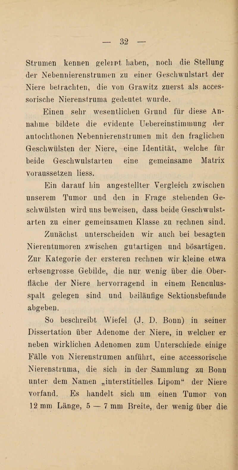 Strumen kennen geleint haben, noch die Stellung der Nebennierenstrumen zu einer Gescliwulstart der Niere betrachten, die von Grawitz zuerst als acces- sorische Nierenstruma gedeutet wurde. Einen sehr wesentlichen Grund für diese An¬ nahme bildete die evidente Uebereinstimmung der autochthonen Nebennierenstrumen mit den fraglichen Geschwülsten der Niere, eine Identität, welche für beide Geschwulstarten eine gemeinsame Matrix voraussetzen liess. Ein darauf hin angestellter Vergleich zwischen unserem Tumor und den in Frage stehenden Ge¬ schwülsten wird uns beweisen, dass beide Geschwulst¬ arten zu einer gemeinsamen Klasse zu rechnen sind. Zunächst unterscheiden wir auch bei besagten Nierentumoren zwischen gutartigen und bösartigen. Zur Kategorie der ersteren rechnen wir kleine etwa erbsengrosse Gebilde, die nur wenig über die Ober¬ fläche der Niere hervorragend in einem Renculus- spalt gelegen sind und beiläufige Sektionsbefunde abgeben. So beschreibt Wiefel (J. D. Bonn) in seiner Dissertation über Adenome der Niere, in welcher er neben wirklichen Adenomen zum Unterschiede einige Fälle von Nierenstrumen anführt, eine accessorische Nierenstruma, die sich in der Sammlung zu Bonn unter dem Namen „interstitielles Lipom“ der Niere vorfand. Es handelt, sich um einen Tumor von 12 mm Länge, 5 — 7 mm Breite, der wenig über die