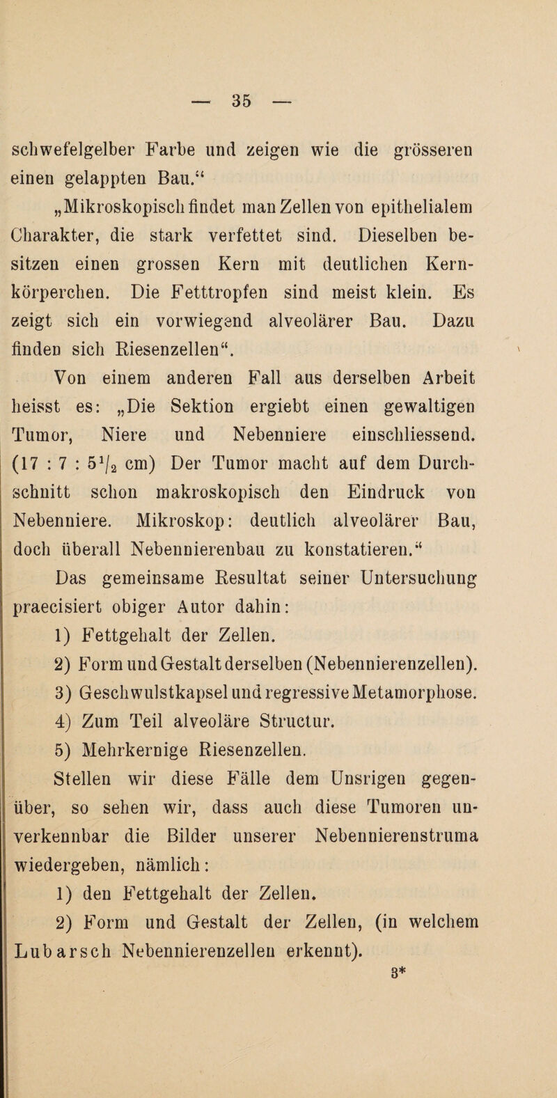 schwefelgelber Farbe lind zeigen wie die grösseren einen gelappten Bau.“ „Mikroskopisch findet man Zellen von epithelialem Charakter, die stark verfettet sind. Dieselben be¬ sitzen einen grossen Kern mit deutlichen Kern¬ körperchen. Die Fetttropfen sind meist klein. Es zeigt sich ein vorwiegend alveolärer Bau. Dazu finden sich Riesenzellen“. Von einem anderen Fall aus derselben Arbeit heisst es: „Die Sektion ergiebt einen gewaltigen Tumor, Niere und Nebenniere einschliessend. (17 : 7 : 51/2 cm) Der Tumor macht auf dem Durch¬ schnitt schon makroskopisch den Eindruck von Nebenniere. Mikroskop: deutlich alveolärer Bau, doch überall Nebennierenbau zu konstatieren.“ Das gemeinsame Resultat seiner Untersuchung praecisiert obiger Autor dahin: 1) Fettgehalt der Zellen. 2) Form und Gestalt derselben (Nebennierenzellen). 3) Gesch wulstkapsel und regressive Metamorphose. 4) Zum Teil alveoläre Structur. 5) Mehrkernige Riesenzellen. Stellen wir diese Fälle dem Unsrigen gegen¬ über, so sehen wir, dass auch diese Tumoren un¬ verkennbar die Bilder unserer Nebennierenstruma wiedergeben, nämlich: 1) den Fettgehalt der Zellen* 2) Form und Gestalt der Zellen, (in welchem Lubarsch Nebennierenzellen erkennt). 8*