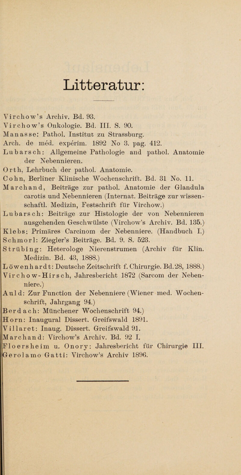 Litteratur: Virchow’s Archiv. Bd. 93. Virchow’s Onkologie. Bd. III. S. 90. Manasse: Pathol. Institut zu Strassburg. Arch. de med. experim. 1892 No 3. pag. 412. Labarsch: Allgemeine Pathologie and pathol. Anatomie der Nebennieren. Orth, Lehrbuch der pathol. Anatomie. Cohn, Berliner Klinische Wochenschrift. Bd. 31 No. 11. March and, Beiträge zur pathol. Anatomie der Glandula carotis und Nebennieren (Internat. Beiträge zur Wissen¬ schaft! Medizin, Festschrift für Virchow.) Lübars ch: Beiträge zur Histologie der von Nebennieren ausgehenden Geschwülste (Virchow’s Archiv. Bd. 135.) Klebs: Primäres Carcinom der Nebenniere. (Handbuch I.) Schmorl: Ziegler’s Beiträge. Bd. 9. S. 523. Strübing: Heterologe Nierenstrumen (Archiv für Klin. Medizin. Bd. 43, 1888.) Löwenhardt: Deutsche Zeitschrift f. Chirurgie. Bd.28, 1888.) Virchow-Hirsch, Jahresbericht 1872 (Sarcom der Neben¬ niere.) Auld: Zur Function der Nebenniere (Wiener med. Wochen¬ schrift, Jahrgang 94.) Berdach: Münchener Wochenschrift 94.) II orn: Inaugural Dissert. Greifswald 1891. Villaret: Inaug. Dissert. Greifswald 91. March and: Virchow’s Archiv. Bd. 92 I. Floersheim u. Onory: Jahresbericht für Chirurgie III. Gerolamo Gatti: Virchow’s Archiv 1896.