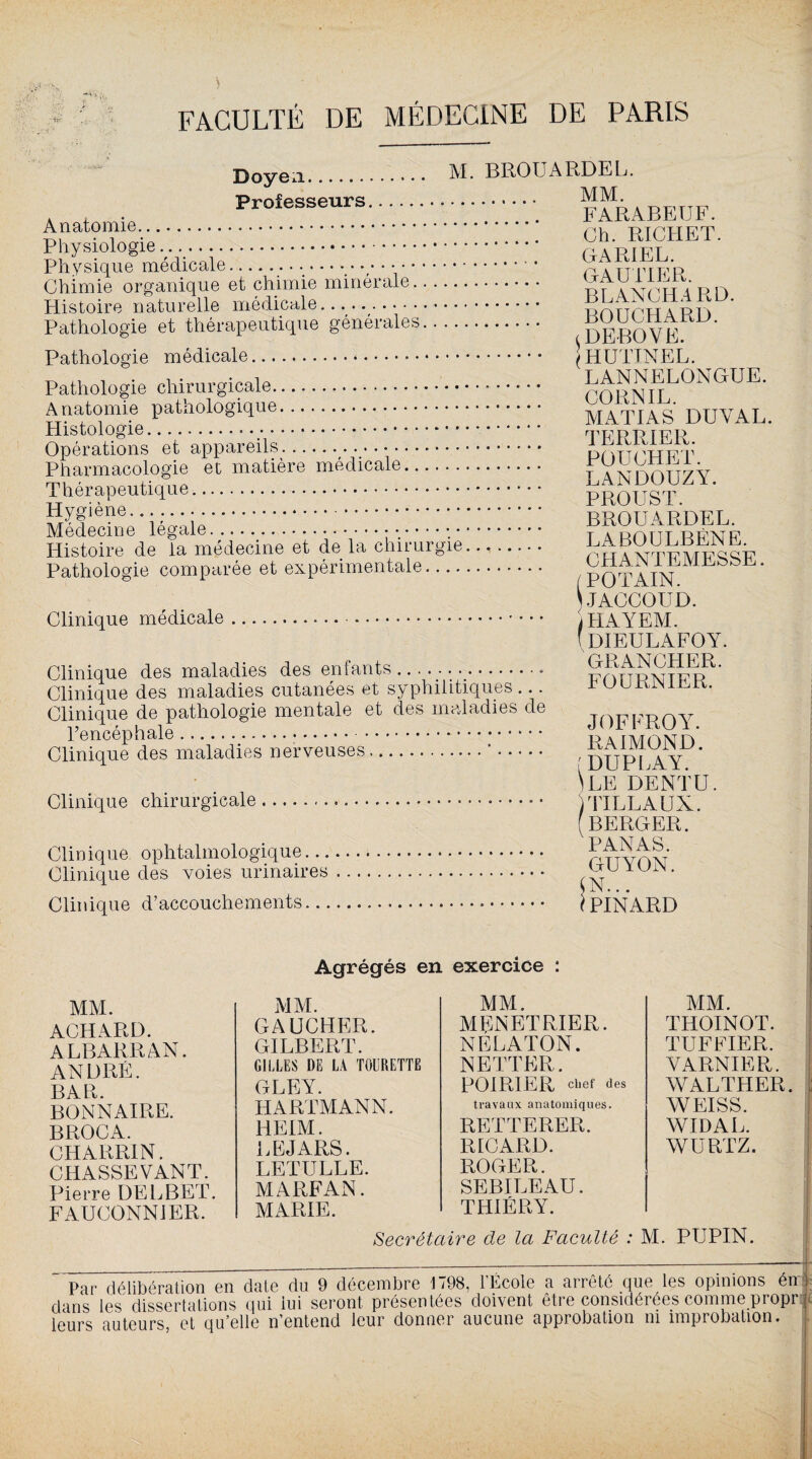 ;-n$ ‘S ■ Doyea. M. BROUARDEL. Pro£eSSeUrS.FARABEUF. Anatomie .'.'.'.'.'.Y.'.... Ch. RICHET. Physiologie... p a TM RT Physique médicale... r . nr r r/R Chimie organique et chimie minérale. a vrr 4 P n Histoire naturelle médicale. i^nnppr a prï Pathologie et thérapeutique générales. DEBOVE Pathologie médicale. |hüTINEL. Pathologie chirurgicale. P^P^L0NGUE‘ Anatomie pathologique. M ATI A S DU Y AL. Histologie.*. TFRP IFP Opérations et appareils. php put pt' Pharmacologie et matière médicale. f XxTnnrT7V Thérapeutique. PROUST ‘ Hygiène.... BROUARDEL. Histoire de la médecine et de la chirurgie. n â aytetSsé Pathologie comparée et expérimentale. POTAIN ^1^^^ * JACCOUD. Clinique médicale.. iHAYEM. (dieulafoy. Clinique des maladies des enfants .. . ..• Clinique des maladies cutanées et syphilitiques ... ruuiv, n t. Clinique de pathologie mentale et des maladies de l’encéphale.* R A iMOlNTn Clinique des maladies nerveuses.'. , duplaY \le dentu. Clinique chirurgicale. )TILLAUX. (berger. Clinique ophtalmologique. rrfvnv Clinique des voies urinaires. !gUÏUiN- Clinique d’accouchements. ( PINARD MM. ACHARD. ALBARRAN. ANDRÉ. BAR. BONN AIRE. BROCA. CHARRIN. CHASSEVANT. Pierre DELBET. FAUCONNIER. Agrégés en MM. GAUCHER. GILBERT. GILLES DE LA TOURETTE GLEY. HARTMANN. HEIM. LEJARS. LETULLE. exercice : MM. MENETRIER. NELATON. NETTER. POIRIER chef des travaux anatomiques. RETTERER. RICARD. ROGER. SEBILEAU. THIÉRY. MM. THOINOT. TUF FIER. YARNIER. WALTHER. : WEISS. WIDAL. WURTZ. MARFAN. MARIE. Secrétaire de la Faculté : M. PUPIN. _ ___;-:— tt Par délibération en date du 9 décembre 1798, l'Ecole a arrêté que les opinions én ] dans les dissertations qui lui seront présentées doivent être considérées comme propre leurs auteurs et qu’elle n’entend leur donner aucune approbation ni improbation.