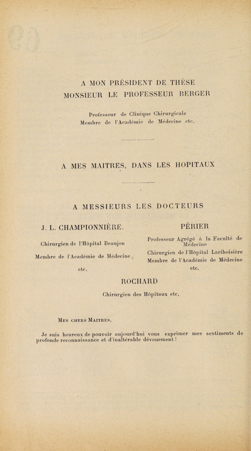 A MON PRÉSIDENT DE THÈSE MONSIEUR LE PROFESSEUR BERGER Professeur de Clinique Chirurgicale Membre de l’Académie de Médecine etc. A MES MAITRES, DANS LES HOPITAUX A MESSIEURS LES DOCTEURS J. L. CHAMPIONNIÈRE. Chirurgien de l’Hôpital Beaujon Membre de l’Académie de Médecine etc. PÉRIER Professeur Agrégé à la Faculté de Médecine Chirurgien de l’Hôpital Lariboisière Membre de l’Académie de Médecine etc. ROCHARD Chirurgien des Hôpitaux etc, Mes chers Maîtres, Je suis heureux de pouvoir aujourd’hui vous exprimer mes sentiments de profonde reconnaissance et d’inaltérable dévouement !