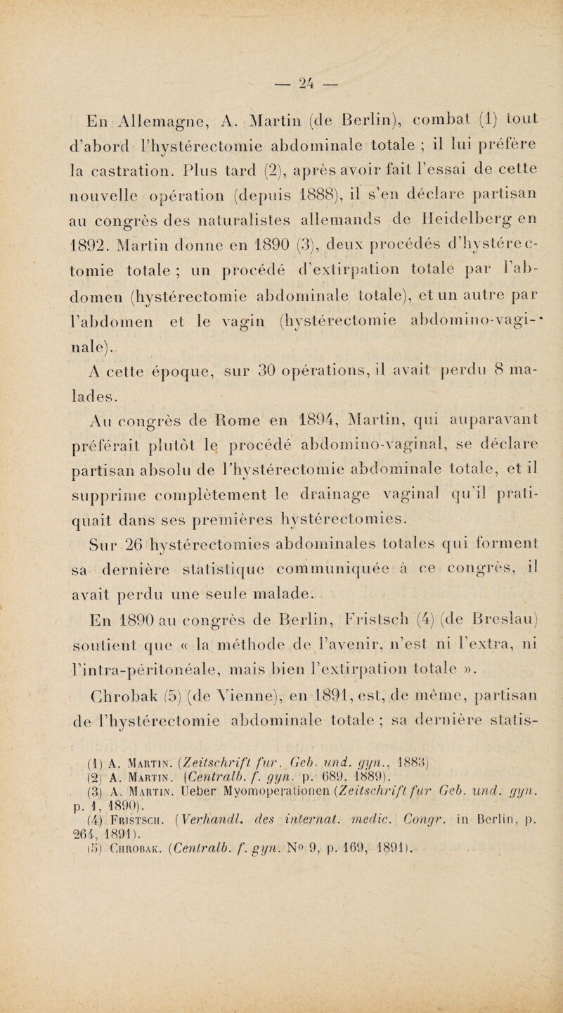 En Allemagne, A. Martin (de Berlin), combat (1) tout d’abord l’hystérectomie abdominale totale ; il lui préfère la castration. Plus tard (2), après avoir fait l’essai de cette nouvelle opération (depuis 1888), il s’en déclare partisan au congrès des naturalistes allemands de Heidelberg en 1892. Martin donne en 1890 (3), deux procédés d’hystérec¬ tomie totale ; un procédé d’extirpation totale par l’ab¬ domen (hystérectomie abdominale totale), et un autre par l’abdomen et le vagin (hystérectomie abdomino-vagi-* n ale). A cette époque, sur 30 opérations, il avait perdu 8 ma¬ lades. Au congrès de Rome en 1894, Martin, qui auparavant préférait plutôt le procédé abdomino-vaginal, se déclare partisan absolu de Phystérectomie abdominale totale, et iî supprime complètement le drainage vaginal qu il prati¬ quait dans ses premières hystérectomies. Sur 26 hystérectomies abdominales totales qui forment sa dernière statistique communiquée à ce congrès, iî avait perdu une seuîe malade. En 1890 au congrès de Berlin, Fristsch (4) (de Breslau) soutient que « la méthode de l’avenir, n’est ni l’extra, ni l’intra-péritonéale, mais bien l’extirpation totale ». Chrobak (5) (de Vienne), en 1891, est, de même, partisan de l’hystérectomie abdominale totale ; sa dernière statis- (1) A. Martin. (Zeitschrift fur. Geb. und. gyn., 1883) (2) A. Martin. (Centralb. f. gyn. p. 689, 1889). (3) A. Martin. [Jeber Myomoperationen (Zeitschrift fur Geb. und. gyn. p. 1, 1890). (4.) Fristsch. (Verhandl. des internat, medic. Congr. in Berlin, p. 264, 1891). (5) Chrobak. (Centralb. f. gyn. N° 9, p. 169, 1891).