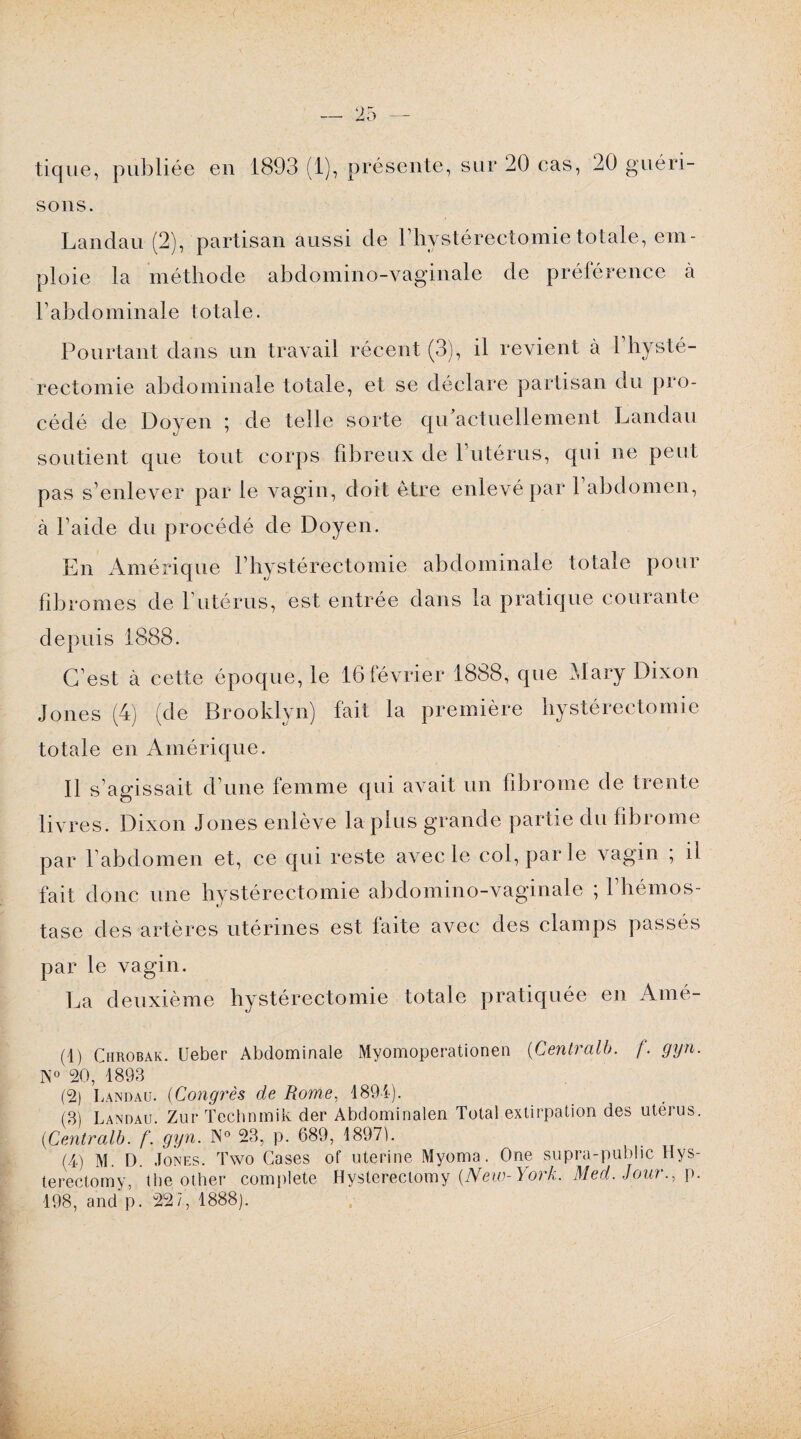 sons. Landau (2), partisan aussi de l’hvstérectomie totale, em¬ ploie la méthode abdomino-vaginale de préférence à l’abdominale totale. Pourtant dans un travail récent (3), il revient à P hysté¬ rectomie abdominale totale, et se déclare partisan du pro¬ cédé de Doyen ; de telle sorte qrPactuellement Landau soutient que tout corps fibreux de 1 utérus, qui ne peut pas s’enlever par le vagin, doit être enlevé par 1 abdomen, à l’aide du procédé de Doyen. En Amérique l’hystérectomie abdominale totale pour fibromes de l’utérus, est entrée dans la pratique courante depuis 1888. C’est à cette époque, le 16février 1888, que Mary Dixon Jones (4) (de Brooklyn) fait la première hystérectomie totale en Amérique. Il s’agissait d’une femme qui avait un fibrome de trente livres. Dixon Jones enlève la plus grande partie du fibrome par l’abdomen et, ce qui reste avec le col, par le vagin ; il fait donc une hystérectomie abdomino-vaginale ; l’hémos¬ tase des artères utérines est faite avec des clamps passés par le vagin. La deuxième hystérectomie totale pratiquée en Amé- (1) Chrobak. Ueber Abdominale Myomoperationen (Centralb. f. gyn. N° 20, 1893 (2) Landau. (Congrès de Rome, 1894). (3) Landau. Zur Technmik der Abdominalen Total extirpation des utérus. (■Centralb. f. gyn. N° 23, p. 689, 18971. (4) m. D. Jones. ïwo Cases of uterine Myoma. One supra-public Hys- terectomy, the other complété Hysterectomy [New-York. Med. Jour., p. 198, and p. 227, 1888).