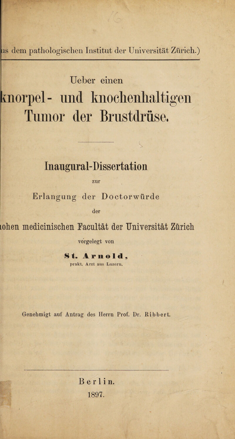 is dem pathologischen Institut der Universität Zürich.) Ueber einen Knorpel- und knochenlialtigen Tumor der Brustdrüse. Inaugural-D i ssertation zur Erlangung der Doctorwürde der lohen medicinischen Facultät der Universität Zürich vorgelegt von St. Arnold, prakt. Arzt aus Luzern. Genehmigt auf Antrag des Herrn Prof. Dr. Ribbert. Berlin. 1897.