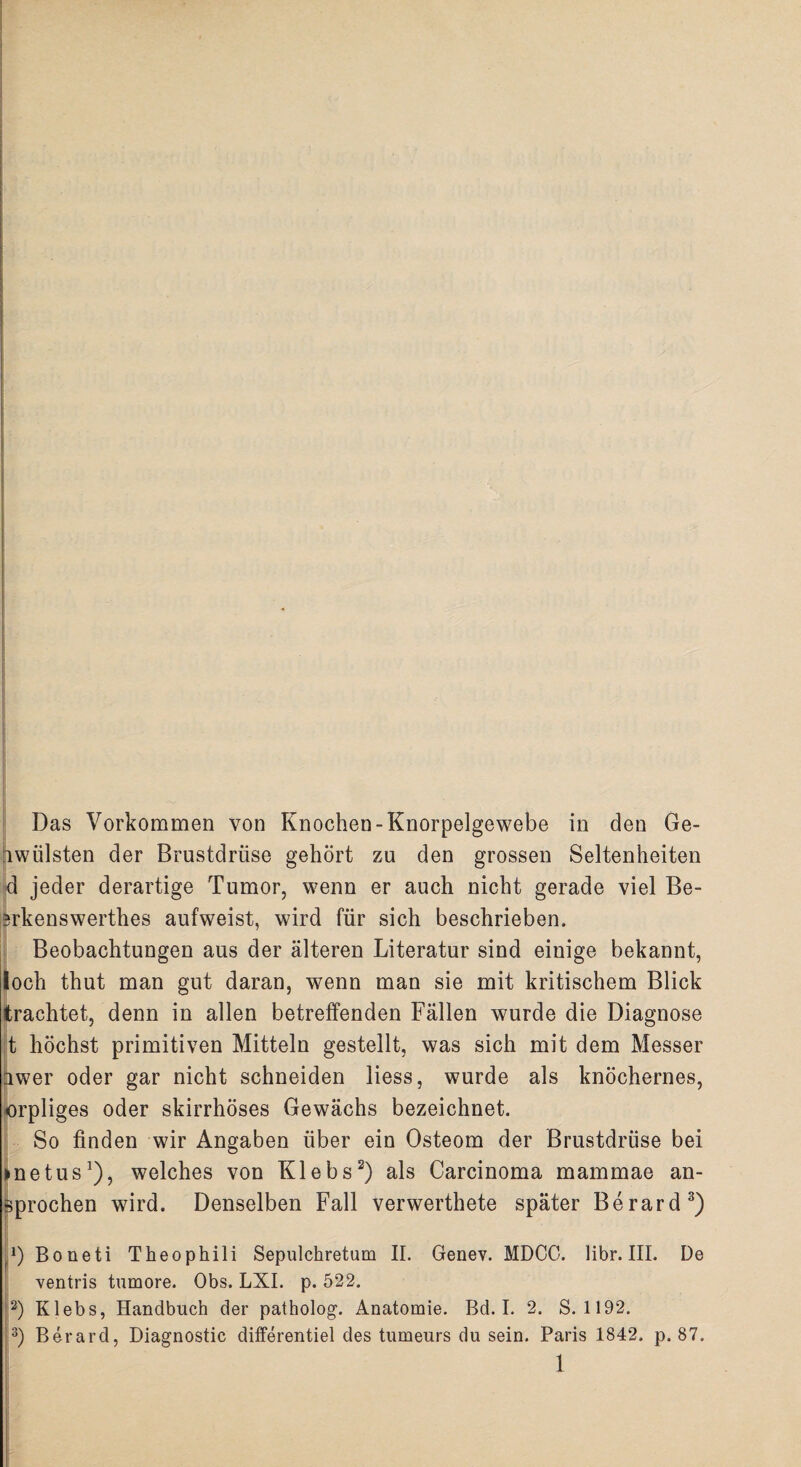 Das Vorkommen von Knochen-Knorpelgewebe in den Ge¬ hwülsten der Brustdrüse gehört zu den grossen Seltenheiten d jeder derartige Tumor, wenn er auch nicht gerade viel Be- erkenswerthes aufweist, wird für sich beschrieben. Beobachtungen aus der älteren Literatur sind einige bekannt, loch thut man gut daran, wenn man sie mit kritischem Blick trachtet, denn in allen betreffenden Fällen wurde die Diagnose t höchst primitiven Mitteln gestellt, was sich mit dem Messer iwer oder gar nicht schneiden Hess, wurde als knöchernes, orpliges oder skirrhöses Gewächs bezeichnet. So finden wir Angaben über ein Osteom der Brustdrüse bei »netus1), welches von Klebs2) als Carcinoma mammae an- sprochen wird. Denselben Fall verwertete später Berard3) r‘) Boneti Theophili Sepulchretum II. Genev. MDCO. libr. III. De ventris tumore. Obs. LXI. p. 522. 2) Klebs, Handbuch der patholog. Anatomie. Bd. I. 2. S. 1192. 3) Berard, Diagnostic differentiel des tumeurs du sein. Paris 1842. p. 87.