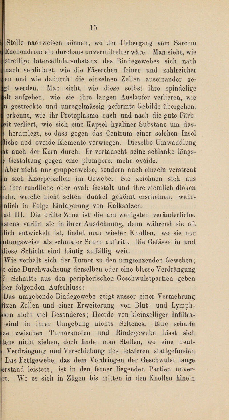 Stelle nachweisen können, wo der Uebergang vom Sarcom Enchondrom ein durchaus unvermittelter wäre. Man sieht, wie streifige Intercellularsubstanz des Bindegewebes sich nach nach verdichtet, wie die Fäserchen feiner und zahlreicher en und wie dadurch die einzelnen Zellen auseinander ge- yt werden. Man sieht, wie diese selbst ihre spindelige plt aufgeben, wie sie ihre langen Ausläufer verlieren, wie n gestreckte und unregelmässig geformte Gebilde übergehen, erkennt, wie ihr Protoplasma nach und nach die gute Färb¬ fit verliert, wie sich eine Kapsel hyaliner Substanz um das- herumlegt, so dass gegen das Centrum einer solchen Insel liehe und ovoide Elemente vorwiegen. Dieselbe Umwandlung lt auch der Kern durch. Er vertauscht seine schlanke längs- s Gestaltung gegen eine plumpere, mehr ovoide. Aber nicht nur gruppenweise, sondern auch einzeln verstreut n sich Knorpelzellen im Gewebe. Sie zeichnen sich aus i ihre rundliche oder ovale Gestalt und ihre ziemlich dicken »ein, welche nicht selten dunkel gekörnt erscheinen, wahr- nlich in Folge Einlagerung von Kalksalzen, ad III. Die dritte Zone ist die am wenigsten veränderliche. Istens variirt sie in ihrer Ausdehnung, denn während sie oft lieh entwickelt ist, findet man wieder Knollen, wo sie nur ntungsweise als schmaler Saum auftritt. Die Gefässe in und diese Schicht sind häufig auffällig weit. Wie verhält sich der Tumor zu den umgrenzenden Geweben; t eine Durchwachsung derselben oder eine blosse Verdrängung ? Schnitte aus den peripherischen Geschwulstpartien geben ber folgenden Aufschluss: Das umgebende Bindegewebe zeigt ausser einer Vermehrung fixen Zellen und einer Erweiterung von Blut- und Lymph- fcsen nicht viel Besonderes; Heerde von kleinzelliger Infiltra- sind in ihrer Umgebung nichts Seltenes. Eine scharfe ze zwischen Tumorknoten und Bindegewebe lässt sich tens nicht ziehen, doch findet man Stellen, wo eine deut- Verdrängung und Verschiebung des letzteren stattgefunden Das Fettgewebe, das dem Vordringen der Geschwulst lange erstand leistete, ist in den ferner liegenden Partien unver- rt. Wo es sich in Zügen bis mitten in den Knollen hinein