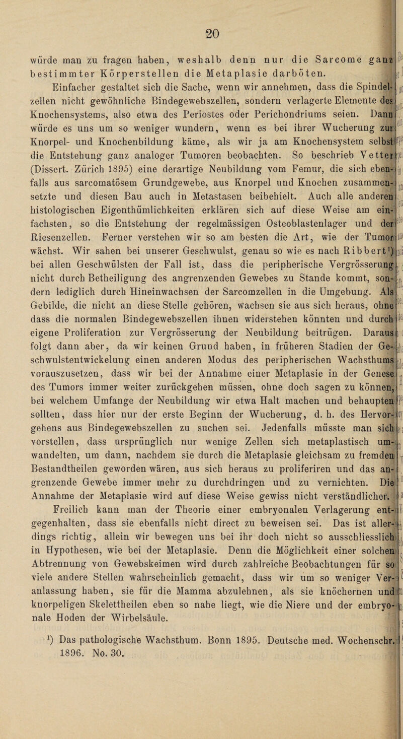 würde man zu fragen haben, weshalb denn nur die Sarcome ganz bestimmter Körperstellen die Metaplasie darböten. Einfacher gestaltet sich die Sache, wenn wir annehmen, dass die Spindel¬ zellen nicht gewöhnliche Bindegewebszellen, sondern verlagerte Elemente des Knochensystems, also etwa des Periostes oder Perichondriums seien. Dann i würde es uns um so weniger wundern, wenn es bei ihrer Wucherung zur Knorpel- und Knochenbildung käme, als wir ja am Knochensystem selbst die Entstehung ganz analoger Tumoren beobachten. So beschrieb Vetter pi (Dissert. Zürich 1895) eine derartige Neubildung vom Femur, die sich eben¬ falls aus sarcomatösem Grundgewebe, aus Knorpel und Knochen zusammen¬ setzte und diesen Bau auch in Metastasen beibehielt. Auch alle anderen histologischen Eigenthümlichkeiten erklären sich auf diese Weise am ein¬ fachsten, so die Entstehung der regelmässigen Osteoblastenlager und der Riesenzellen. Ferner verstehen wir so am besten die Art, wie der Tumor wächst. Wir sahen bei unserer Geschwulst, genau so wie es nach Ribbert1) bei allen Geschwülsten der Fall ist, dass die peripherische Vergrösserungi nicht durch Betheiligung des angrenzenden Gewebes zu Stande kommt, son-: dem lediglich durch Hineinwachsen der Sarcomzellen in die Umgebung. Als Gebilde, die nicht an diese Stelle gehören, wachsen sie aus sich heraus, ohne dass die normalen Bindegewebszellen ihnen widerstehen könnten und durch!1 eigene Proliferation zur Vergrösserung der Neubildung beitrügen. Daraus! folgt dann aber, da wir keinen Grund haben, in früheren Stadien der Ge-i schwulstentwickelung einen anderen Modus des peiipherischen Wachsthums vorauszusetzen, dass wir bei der Annahme einer Metaplasie in der Genese des Tumors immer weiter zurückgehen müssen, ohne doch sagen zu können, bei welchem Umfange der Neubildung wir etwa Halt machen und behaupten sollten, dass hier nur der erste Beginn der Wucherung, d. h. des Hervor¬ gehens aus Bindegewebszellen zu suchen sei. Jedenfalls müsste man sichle vorstellen, dass ursprünglich nur wenige Zellen sich metaplastisch um¬ wandelten, um dann, nachdem sie durch die Metaplasie gleichsam zu fremden Bestandteilen geworden wären, aus sich heraus zu proliferiren und das an¬ grenzende Gewebe immer mehr zu durchdringen und zu vernichten. Die Annahme der Metaplasie wird auf diese Weise gewiss nicht verständlicher. Freilich kann man der Theorie einer embryonalen Verlagerung ent¬ gegenhalten, dass sie ebenfalls nicht direct zu beweisen sei. Das ist aller¬ dings richtig, allein wir bewegen uns bei ihr doch nicht so ausschliesslich in Hypothesen, wie bei der Metaplasie. Denn die Möglichkeit einer solchen Abtrennung von Gewebskeimen wird durch zahlreiche Beobachtungen für so viele andere Stellen wahrscheinlich gemacht, dass wir um so weniger Ver¬ anlassung haben, sie für die Mamma abzulehnen, als sie knöchernen und IQ knorpeligen Skelettheilen eben so nahe liegt, wie die Niere und der embryo-4 nale Hoden der Wirbelsäule. 1 *) Das pathologische Wachsthum. Bonn 1895. Deutsche med. Wochenschr. i 1896. No. 30.