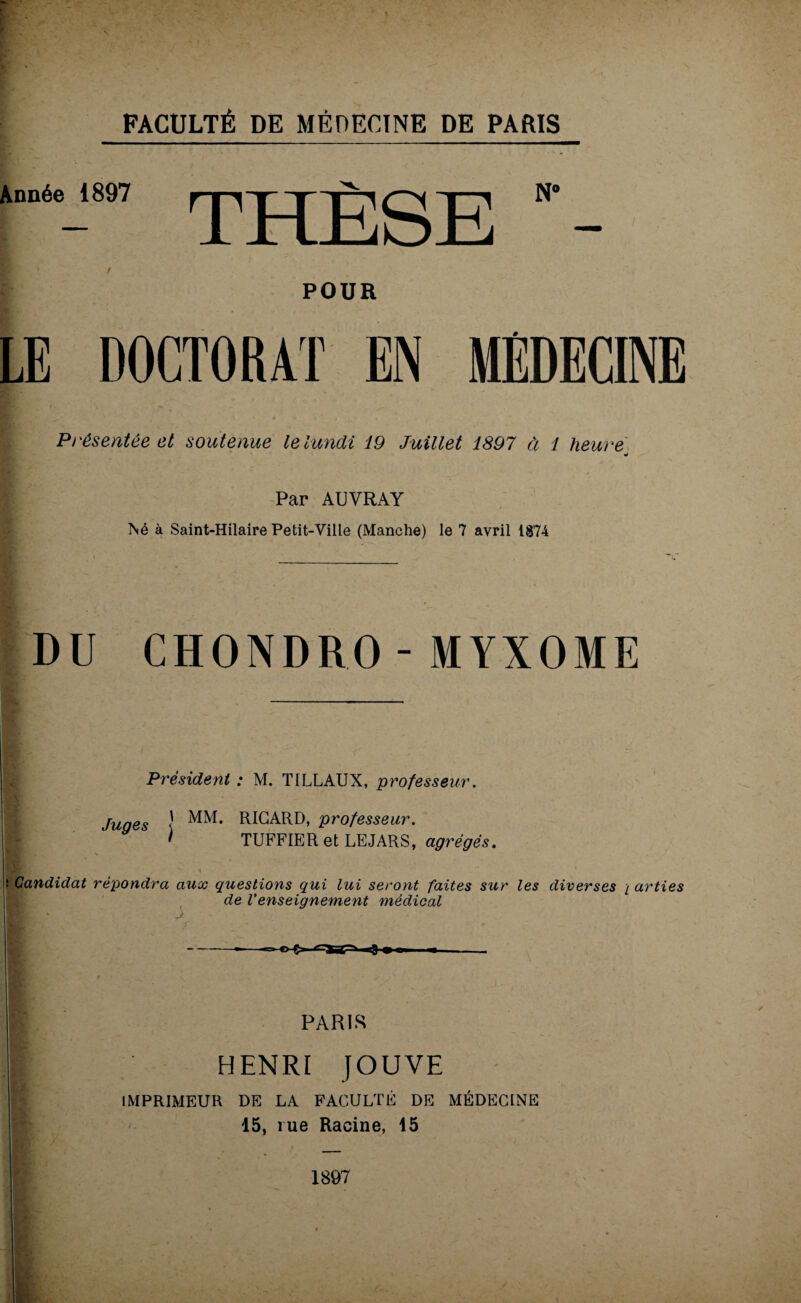 Année 1897 THÈSE N‘- POUR LE DOCTORAT EN MEDECINE Présentée et soutenue le lundi 19 Juillet 1897 à 1 heure w Par AUVRAY INé à Saint-Hilaire Petit-Ville (Manche) le 7 avril 1874 DU CHONDRO-MYXOME Président : M. TILLAUX, professeur. Juges ! MM* RICARD, professeur. I TUFFIER et LEJARS, agrégés. Candidat répondra aux questions qui lui seront faites sur les diverses / arties de Venseignement médical PARIS HENRI JOUVE IMPRIMEUR DE LA FACULTÉ DE MÉDECINE 15, rue Racine, 15 1897